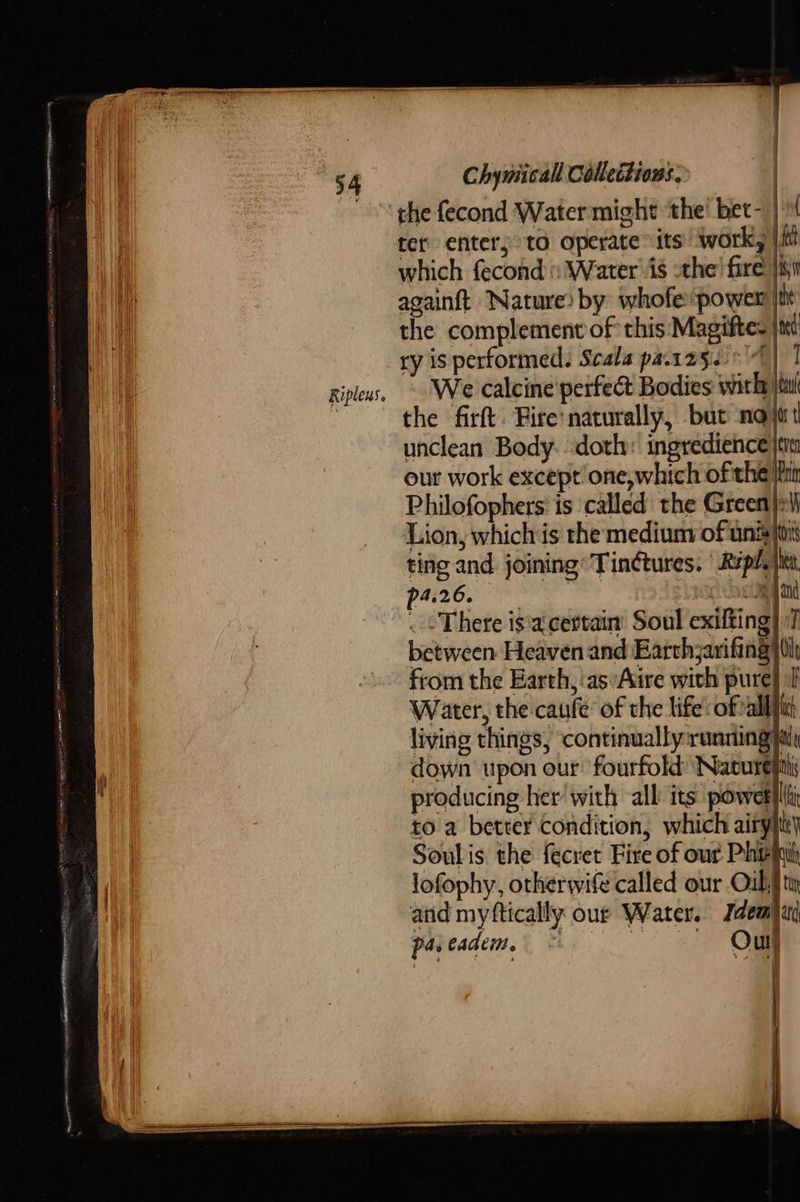                            54 Riplens.  Chymicall Collections. ter enter; to operate “its! work, |i which fecond: Water\is -the’ fire jis againft Nature) by whofe power i the complement of this Magiftes jt ry is performed: Scala parzg.°') 1 We calcine perfect Bodies with jiu the firft. Fire'naturally, bat not unclean Body. doth: ingredience jem our work except’ one, which ofthe Win Philofophers' is called the Green:         p4.26. . - There is'a' certain’ Soul exifting} Water, the caufe of the life: ofvall living things, ‘continually:running down upon our: fourfold Nature producing her with all its powet to a better Condition, which airy Soul is the fecret Fire of our Phy lofophy, otherwife called our Oul; and myftically our Water. Idea paveadem, ua 