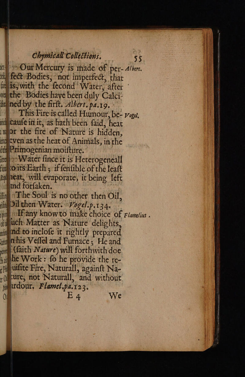   Chymical Collections,   fect Bodies; “not imperfedt, thar i ithe ‘Bodies haye been duly Calci- iheained by the firlt. albert. p4.19.°  mimicaufe itt it, as hath been faid, heat al ° ey wor the fire of ‘Nature is hidden, a he heat of Animals, in th engeven asthe heat of Animals, inthe frig? ximogenian moifture. | #) >> Water fince it is Heterogeneall foatsEarth ; if fenfible of the leaft ineat, ‘will evaporate, it being left        md forfaken. fing) “Phe Soul’ is no other then Oil, ing il chen Water: “Vogel.p.134. © Much Matter as Nature delights, ati ond to inclofe it rightly prepared ut ' his Veffel and Furnace; He and sit (faith Narre) will forthwith doe haghe Work: fo he provide the re- spipyuifite Fire, Naturall, againft Na- rOgeure, not Natural!) and’ without wmpxdour. Flamel.pa.123.     