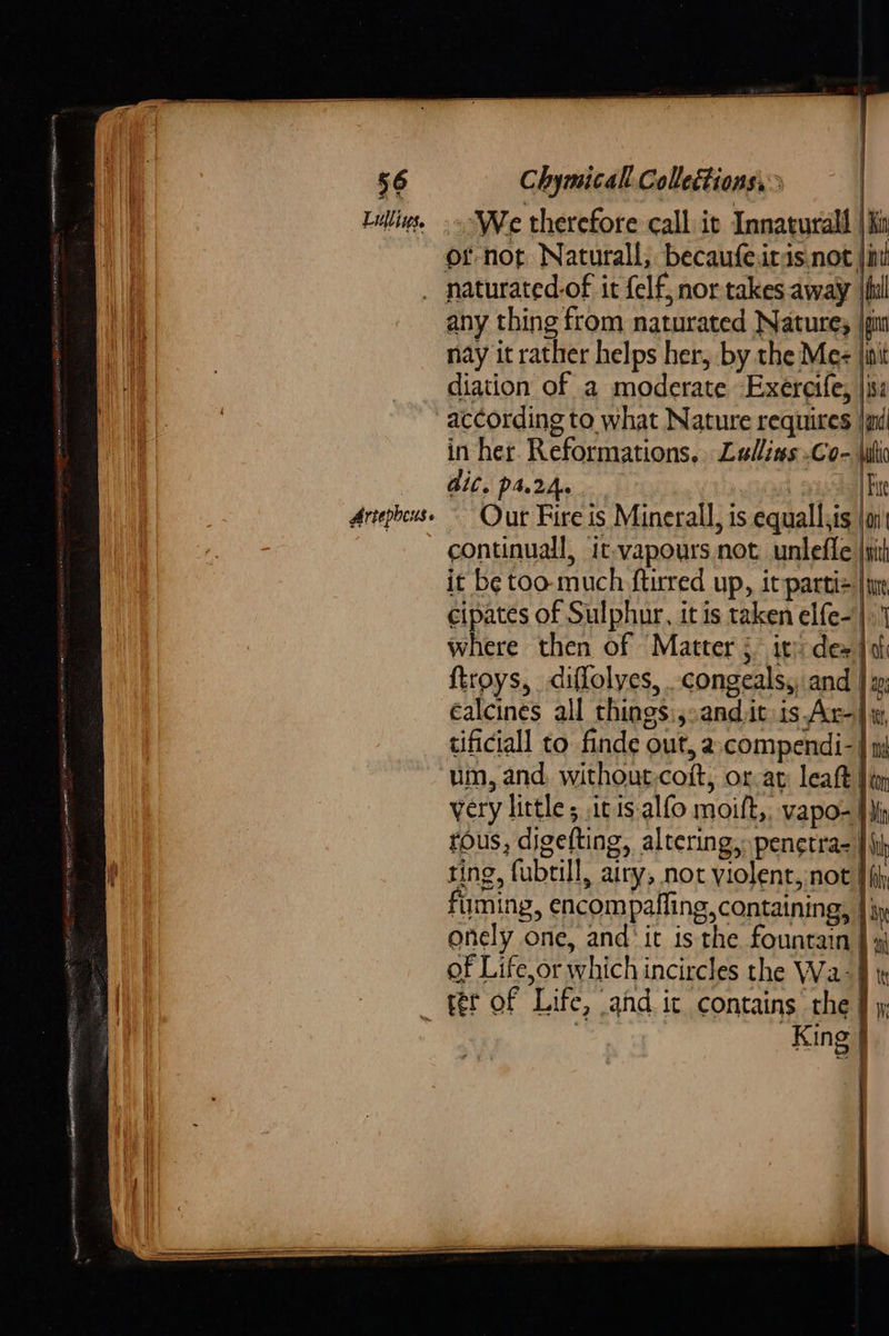                 56 Chymicall Collections, . Falling. -» We therefore call it Innaturall | Sin of-not Naturall, becaufe.iris not jin _ naturated.of it felf, nor takes away | fil any thing from naturated Natures gi nay it rather helps her, by the Mec |i a __ diation of a moderate Exereife, |isz i | according to what Nature requires jad in her. Reformations, Ladlins .Co- (iti dic. ps2. mer Fit Artepheuss ~ Our Fire is Minerall, is equall,is \ai continuall, it-vapours not unlefle i it be too. much ftirred up, it parti |e eipates of Sulphur, it is taken elfe- |. where then of Matter 5. ity des jai ftroys, diflolyes, -congeals,, and | x éalcines all things :,:andit is Ar) tificiall to finde out, a.compendi-| um, and, without-coft, oat: leaft Jim very little; itis alfo moift,, vapo- fh tous, digefting, altering, penctra- || ting, fubtill, airy, not violent, not’ fuming, encompaffing, containing, | onely one, and it is the fountain. y of Life,or which incircles the Wa-| | _ fer of Life, and it contains the | Sp ERENCE EDIE Se,                by  