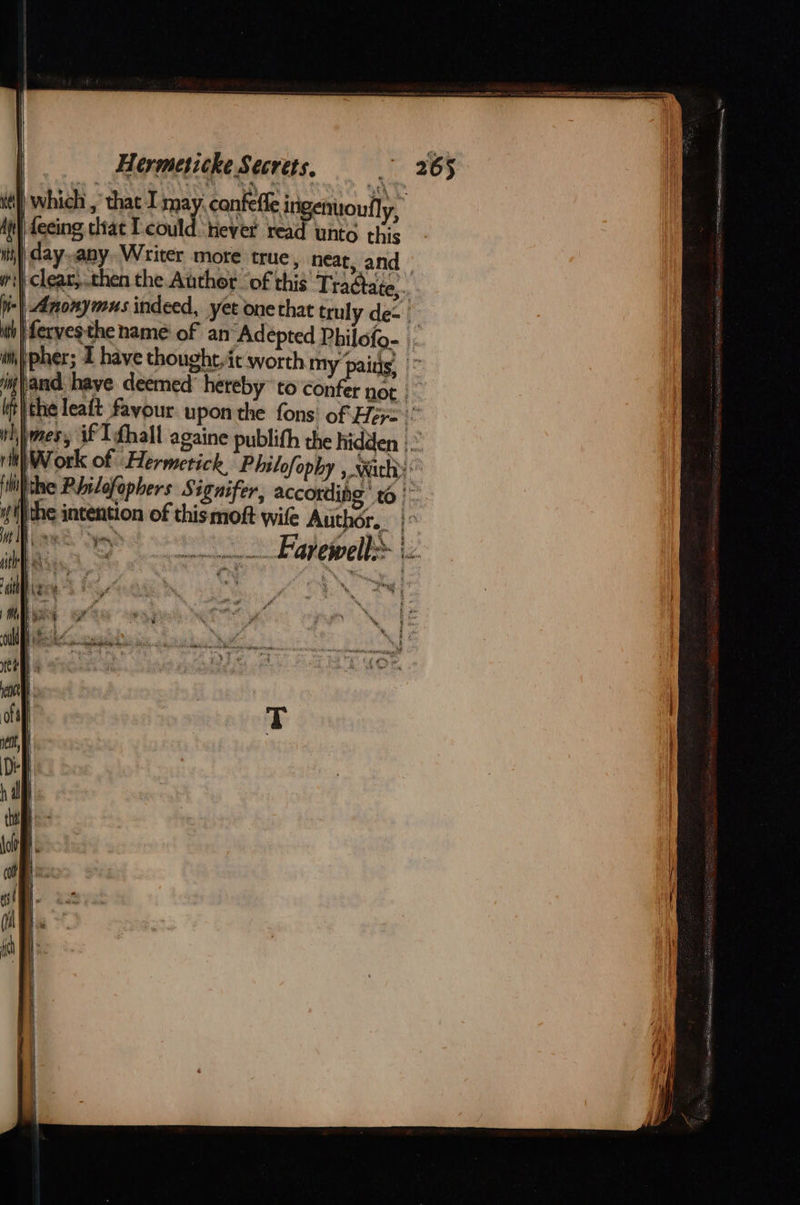 | which , that I may: canfefle ingenuoully, feeing ciat Tcould-hever read unto this | day.any. Writer more true , neat, and » |, clear,..then the Author ‘of this Tradtate,.. | Anonymus indeed, yet onethat truly de- fervesthe name of an Adepted Philofo- bpher; 1 have thought.ét worth my pains, w}and haye deemed’ hereby” to confer not | tthe leaft fayour upon the fons’ of Her=:” wWimes, if I fhall againe publifh the hidden |.” rit Work of “Hermetick Philofopby , wichy Hite Rhilofopbers S ignifer, according ' 6 w'}the intention of this moft wile Author. |° Pe, i y ri ae my Fatewell® tz     