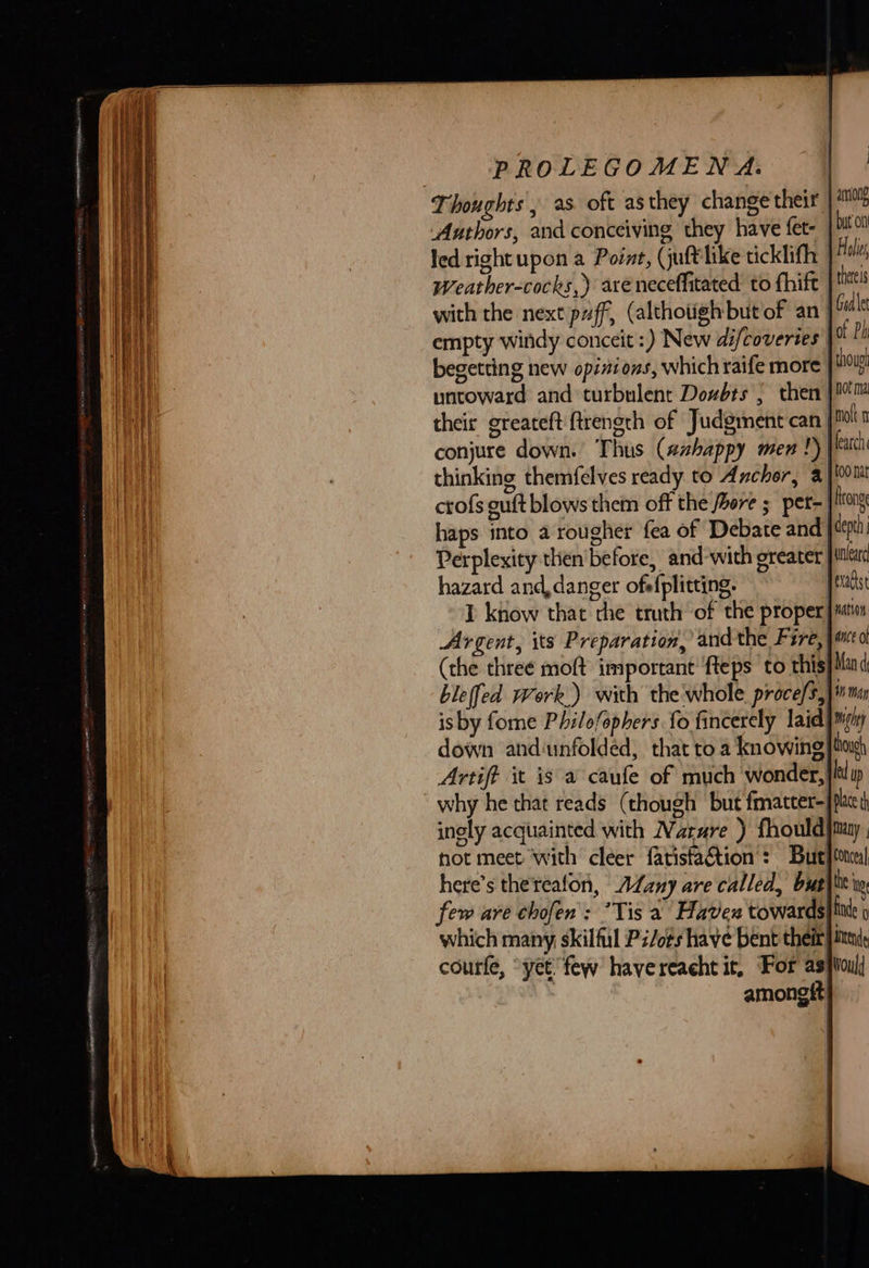         PROLEGOMENA. Thoughts , as. oft asthey change their | Aathors, and conceiving they have fet- | bit o led right upon a Point, (juft like ticklifh | Hal Weather-cocks,) aréneceffitated to fhift tel with the next puff, (althotigh but of an | bua empty windy conceit :) New difcoveries of Ph begetting new opinions, which raife more ug untoward and turbulent Dowbts , then | Mm their greateft ftrength of Judgment can | ot conjure down. Thus (azhappy men !) each thinking themfelves ready to Anchor, a |{0oltt crofs guft blows them off the foere ; per- rong haps into a rougher fea of Debate and depth Perplexity then'before, and-with greater jtnlerd hazard and danger ofefplitting. ~ Texadst I know that the truth of the proper Js Argent, its Preparation, andthe Fire, jawed (the three moft important’ fteps to this}Mand ble(fed work.) with the whole. proce/s,}imar isby fome Philofophers fo fincerely laid | mony down andunfolded, that to a knowing} tag) Artift it is a caufe of much wonder, why he that reads (though but fmatter- inely acquainted with Narre ) fhould|may hot meet with cleer fatistaction’: But}tonrs! here’s therealon, AZany are called, bus}it ww few are chofen': *Tis a Haven towards} ti: which many skilful P/o¢s have bent their itt, courfe, “yet few havereacht it, For asiioui] | amongtt!                                  