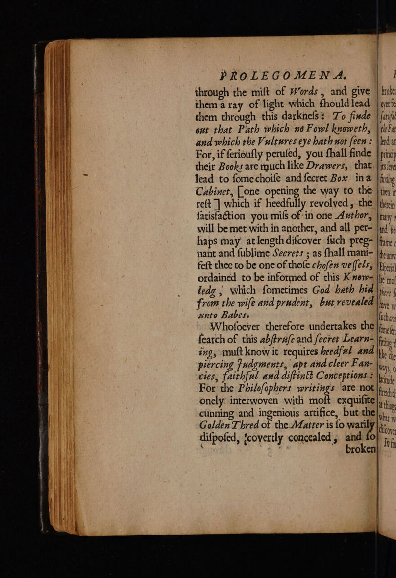           PROLEGOMEN A. I through the milt of Words, and give | broke them aray of light which fhouldlead | eerfe them through this darknefs: To finde | {ari out that Path which no Fowl knoweth, | thFu and which the Vultures eye hath not feew = \ lend For, if ferioufly peruled, you fhall finde | prin their Books are much like Drawers, that. |jtslee lead to fomechoife and fecret Box ina | fdipo Cabinet, (one opening the way to the i nt re(t | which if heedfully revolved , the therein fatisfaction you mifs of in one Author, |many will be met with in another, and all per= Jind’ haps may atlengthdifcover fuch preg- |fome nant and fublime Secrets ; as fhall mant- |ipiny feft thee to be one of thofe chofen veffels, | Ehectal ordained to be informed of this Know= jhe 1, ledg ; which fometimes God hath hid |yj,, from the wife and prudent, but revealed \in unto Babese Wich of - Whofoever therefore undertakes the | mele fearch of this abjtrafe and fecret Learn |fu., ing, mutt know it requires heedful and \,, th piercing udgments, apt and cleer Fan- {Ways, 0 cies, faithful and diftintt Conceptions : |p... For the Philofophers writings ‘are not |p... onely interwoven with moft exquifite ji. cunning and ingenious artifice, but the}... : Golden Thred of the Matter is fo warily] tne dilpofed, ‘covertly concealed, and fo ih ; as ack A, broken} ~           