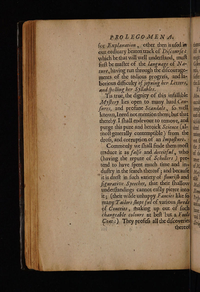            PROLEGOMEN As for Explanation , other, then isufed tex | that our ordinary beaten\track of Di/courfe “felt a which he that will well underftand, muft | mist firtt be mafter of the /anguage of Na-~ | (ils sure, having run through the difcourage= | tek, ments. of the tedious progrefs, andla= } {ute borious difficulty of joyning her Letters, | tel: and {pelling her Syllables. | I Tis true, the dignity of chis infallible | jm. Myftery lies open to. many hard -Cen- | occult fures, and profane Scandals , fo well | inex known, Ineed not mention them; but that | sydd thereby I fhall.endeyour to remoye, and. | ablol purge this pure.and heroick Science (ale | de moft generally contemptible) from. the | juin, drofs, and corruption of an Jmpoftures +) on } traduce it as falfe and deceitful, who) ¢ (having the repute of Schollers ) pres) oye tend to have fpent much time.and ins} oy ~ duftry in the fearch thereof ; and becaufe| jy, “itis dreft in fuch yariety of flouri/b and | yh), figurative. Speeches, that their fhallow | Mai underftandings cannot eafily pierce into} jy, it; (their wilde unhappy Fancies like fo) Dent many Tatlors foops ful of various foreds) ai. of Conceits , thaking up out of fuch| have changeable colours at belt but.a F 08S) ay Coat.:), They profels. all the difcovertes| Shy eae) RS thereof} 