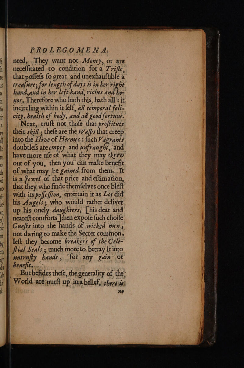  need, . They want not. Afoney, or are neceflitated.to condition fora Triffe,  | hand,and in her left hand, riches and ho- nor. Therefore who hath this, hath all : ic incircling within it felf, a2 temporal feli- city, health of body, and ak good fortune. Next, truft not thofe that proffitute into the Hive of Hermes.: {uch Vagrants out of you, then you can make benefit is.a Zewel of that price and eftimation, orts |then expofe fuch choife left they become breakers of the Cele- But befides thefe, the generality of the’ 20  