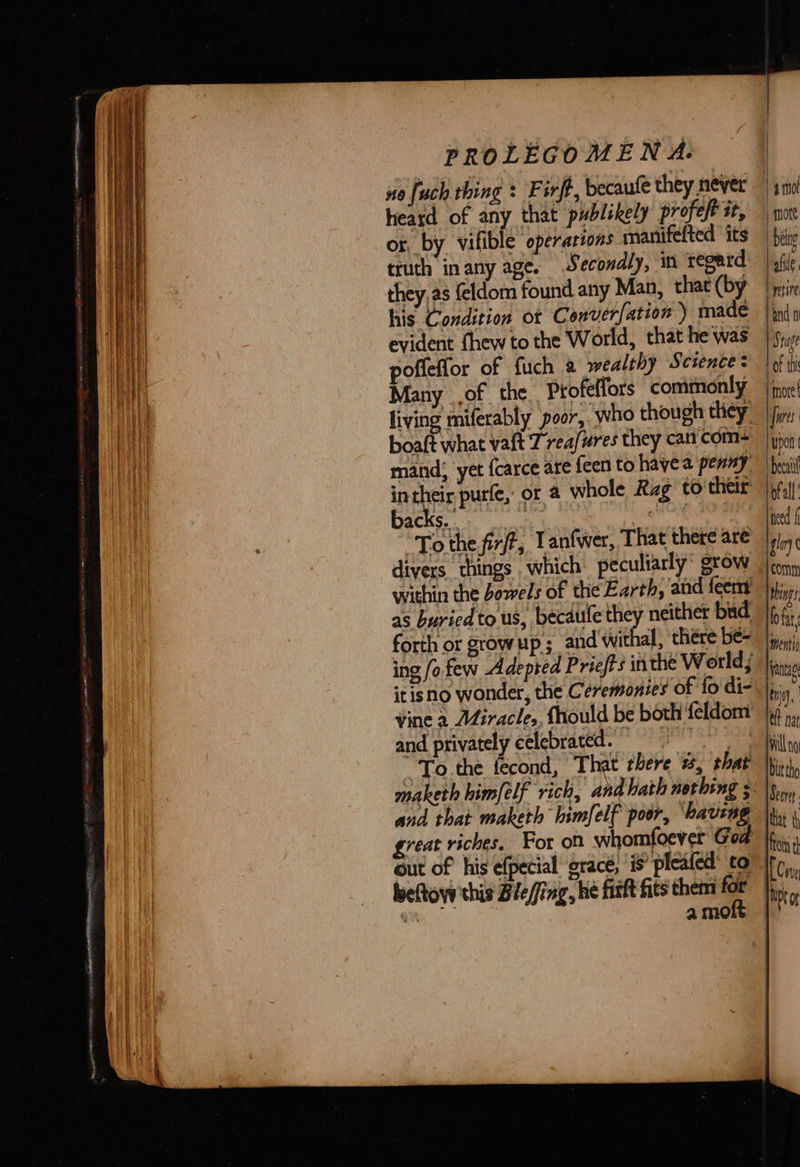 no {uch thing : Firft, becaufe they never heard of any that publskely profeft it, or, by vifible operations manifefted its truth inany age. Secondly, in regard they,as feldom found any Man, that (by his Condition ot Converfation ) made evident fhew to the World, that he was poffeffor of fuch a wealthy Science: Many of the. Profeffors commonly living miferably poor, who though they boaft what vaft Z reafures they cancom- matid; yet {carce are feen to havea penny rake purfe, or a whole Rag to'their acks. : “To the fir, Lantwer, That there aré within the bowels of the Earth, ‘and feem as buried to us, becaule a) neither bud forth or growup ; and withal, thére be- itisno wonder, the Ceremonies of fo di- vine a Miracle, fhould be both feldom and privately celebrated. maketh himfelf rich, and hath nothing ; and that maketh himfelf poor, ‘having great riches, For on whomfoever God beftovy this Bie/fing, he firft fits them for an : a moft          m0 fore being afite mire and 1 iy page of this “mote! | [ores : Upon beni lofall eed glory ( {comm Hing Hota Itentig [antag ni. eft na   a wil Nd lt tho Beer: that ty fc  