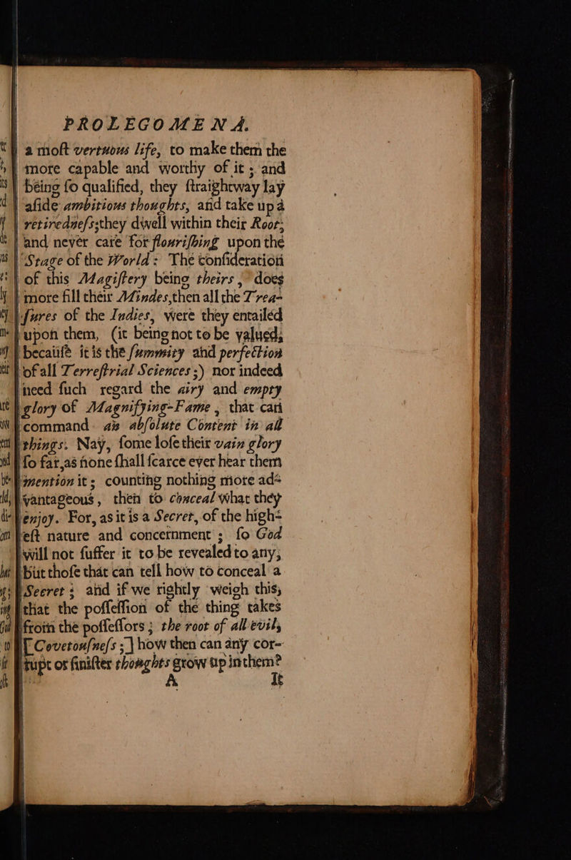 a moft vertnous life, to make them the more capable and worthy of it ; and retirednefssthey diwell within their Roof; and never care for flourifhing upon thé Stage of the World: The tonidesatiod i ) Up bof all Zerreftrial Sciences ;) nor indeed need fuch regard the airy and empty  scommand. as abfolute Content in al enjoy. For, asitis a Secret, of the high- ‘eft nature and concetnment'; fo God will not fuffer it to be revealedto any, Secrets atid if we rightly weigh this;  Hfrotn the poffeffors ; the root of all evils [ Covetoufne/s ; \ how then can any cor- itupt os finifter shomghts grow tp inthem? A qt 