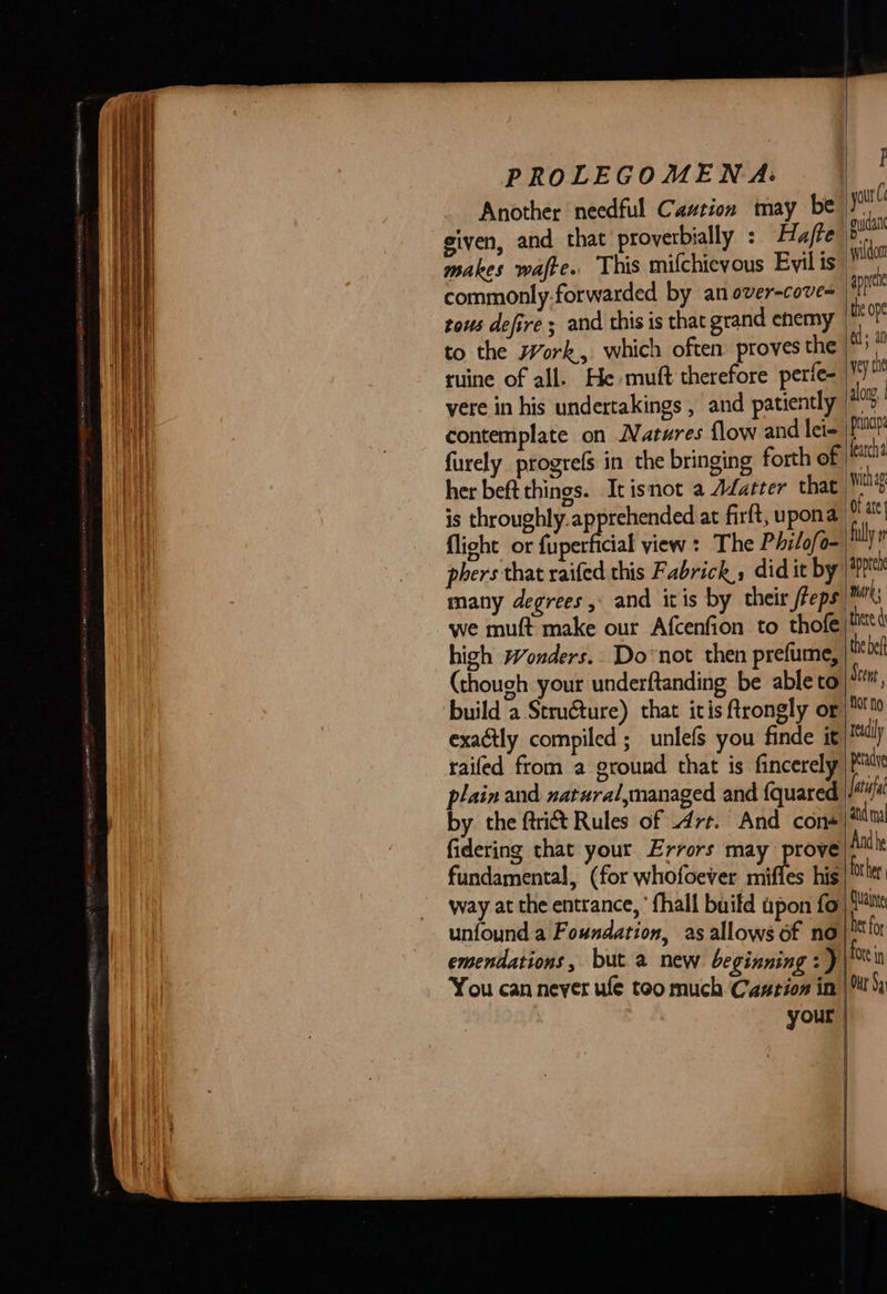   PROLEGOMENA: Another needful Caution may be given, and that proverbially : Hafte makes wafte. This mifchievous Evil is commonly-forwarded by an over-cove= tows defire ; and this is that grand enemy to the Work, which often proves the ruine of all. He muft therefore perfe- vere in his undertakings , and patiently contemplate on Natures flow and lei- furely progres in the bringing forth of her beft things. It isnot a Afatter that is throughly.apprehended at firft, upona flight or fuperficial yiew : The Philofo- phers that raifed this Fabrick, did it by many degrees, and itis by their freps we muft make our Afcenfion to thofe  high wWonders.. Do not then prefume, (though your underftanding be able to build a Structure) that itis ftrongly or exactly compiled ; unlefs you finde it railed from a ground that is fincerely plain and natural,managed and {quared by the ftrict Rules of Art. And con+ fidering that your Errors may prove fundamental, (for whofoever mifles his way at the entrance, ‘fhall build apon fo) unfound a Foundation, as allows of no| emendations, but a new beginning: ) You can never ule too much Castion in | your | |   |           F yout ( guia wilidomt appre the ope ed all yey te along, princip earch withag of ate filly fi appre mirk; there the bef Scent flor no readily petadye and ma And he fot her. Quainye ft for Ote in Our Sq 