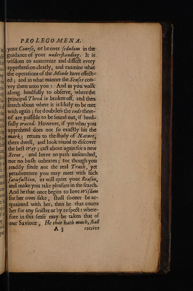 I) your Courfe, or be over fedzlows in the | guidanceof your waderfianding. It is. ie wifdom to anatomize and diffe&amp; every | apprehenfion clearly, and examine what y | the operations of the AZinde have effect-! bed; and in what manner the Sex/es con-' vey them unto you : And as you walk falong, heedfully to obferve, «where the '} principal Thred is broken off, and then | th fearch about where it is likely to be met taf with again ; for doubtlels the exds there- lof are poffible to be found out, if heed- | fully traced. However, if yet what you apprehend does not fo exactly hit the )mark; return to theftudy of Nature, ithere dwell, and look’round to dilcovet ithe beft Way ; caft about again for a new | Scent , and leave no path: unfearched; inor no buth unbeaten ; for though you readily finde not the real Truth, yet }j peradventure you may meet with fuch fatisfattion, as will quiet your Reafon, tand make you take pleafure in the fearch. |. And hethat once-begins to love i (dons D for her own ‘fake, fhall fooner be ac- °“f quainted with. her, then. he that courts ) her for any finifter or by re {pet : where- fore in this:fenfe’ may’be taken that of ‘our Saviour, He that hath much, foall recesve    f fi ” wid yout [ A 3 