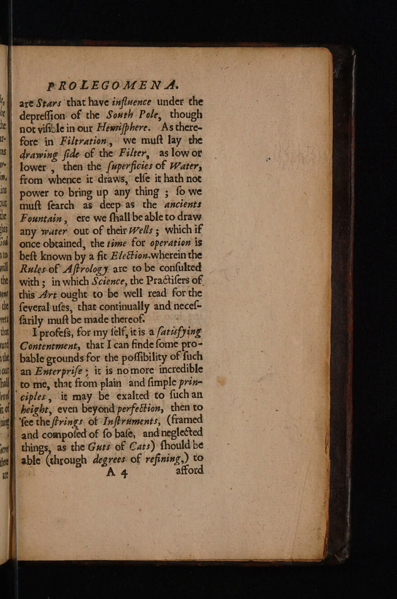 sl) are’Stars that have influence under the | depreffion of the Sovth Pole, though not yifible in our Heéwsifphere. As there- “| fore in Filtration, we muft lay the | drawing fide of the Filter, as low or i} flower , then the /uperficies of Water, |) from whence it draws, elfe it hath not is) power to bring up any thing ; fo we i} muft fearch as deep'as the ancients i | Fountain, exe we fhall’be able to draw | any water out of their Wells ; which if once obtained, the time for operation is | beft known by a fit E/eétion,wherein the Rulesof Aftrology are to be confulted with ; in which Science, the Practifers of. i this Arz ought to be well read forthe | feveral ufes, that continually and necef~ | farily muft be made thereof. I profefs, for my elf, itis a farusfying Contentment, that I can finde fome pro- W bable grounds for the poffibility of fuch an Enterprife it is nomore incredible to me, that from plain and fimple prin- ‘ciples, it may be exalted to fuchan I} height, even beyond perfection, then to Hill fee the Frings of Inftrements, (framed q and compoted of fo bale, and neglected «mi things, as the Guts of Cats) fhould be Wail able (through degrees of refining,) to afford.    