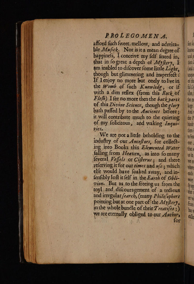   PROLEGOMEN A. afford fuch fweet, mellow, and admira- ble Afufick, Nor isita méan degree of. happinels, I conceive my felf feated in, that in fogreat a depth: of Myftery, ¥ am inabled to difcover fome little Light, though but glimmering and imperfect : If enjoy no more but onely toliyein the Womb of fuch Kuowledg, or if Flefo) I fee no more then the back parts of this Divine Science, though the glory hath paffed by tothe Axcients before: it will contribute much to the quieting of my folicitous, and waking Inqui- ¢1CSe We are not a little beholding to the induftry of our Anceffors, for collect- ing into Books this Elemented water feveral Veffels or Cifferus; and there yeferving it fot our times and w/e. which elfe would have foaked away, and in- fenfibly loft ic felf in, the Earth of Obli- vion.. But as. tothe freeing us from the toyl and difcouragement of a tedious pointing but at one part of the AZy/tery, in the whole bundle of their Treati/es ;) we arcetetnally obliged to our Authors                              I fot {0 leate thet | (and ung of thi ful Ch tis, | the m lator And the P hinde them toler lt. that US tf