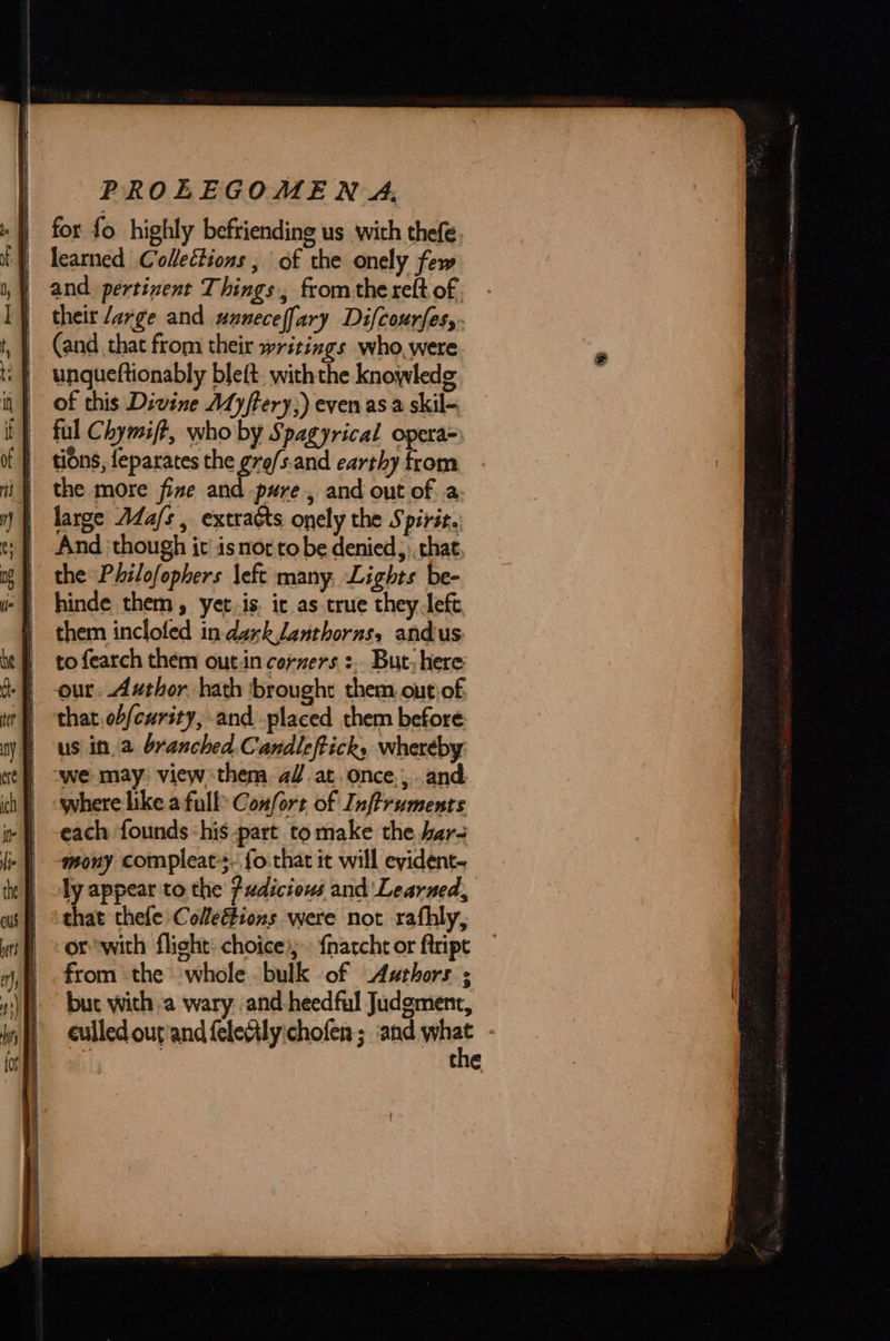 -}) for fo highly befriending us with thefe | learned Collections , of the onely few and pertinent Things, from the reft of | their large and unneceffary Difcourfes, (and that from their writings who, were  of this Divine Myftery;) even asa skil- | dons, feparates the gro/s.and earthy from | the more fize and pure, and out of a: | large AdZa/s , extracts onely the Spirit. | the Philofophers left many, Lights be- | them inclofed in dark Janthorns, andus to fearch them out.in corners :. But, here  that. obfeurity, and placed them before: us ina branched.Candleftick, whereby we may: view them. a/.at. once, ,..and where like a full Confort of Infiruments each founds ‘his part to make the bar mony compleat-s- fo that it will evident. ly appear to the Pudiciouws and Learned, that thefe Collefions were not rafhly, or with flight: choice; {narcht or ftript from the whole bulk of Authors ; but with a wary and -heedful Judgment, eulled outand felecily:chofen ; ‘and wine the 