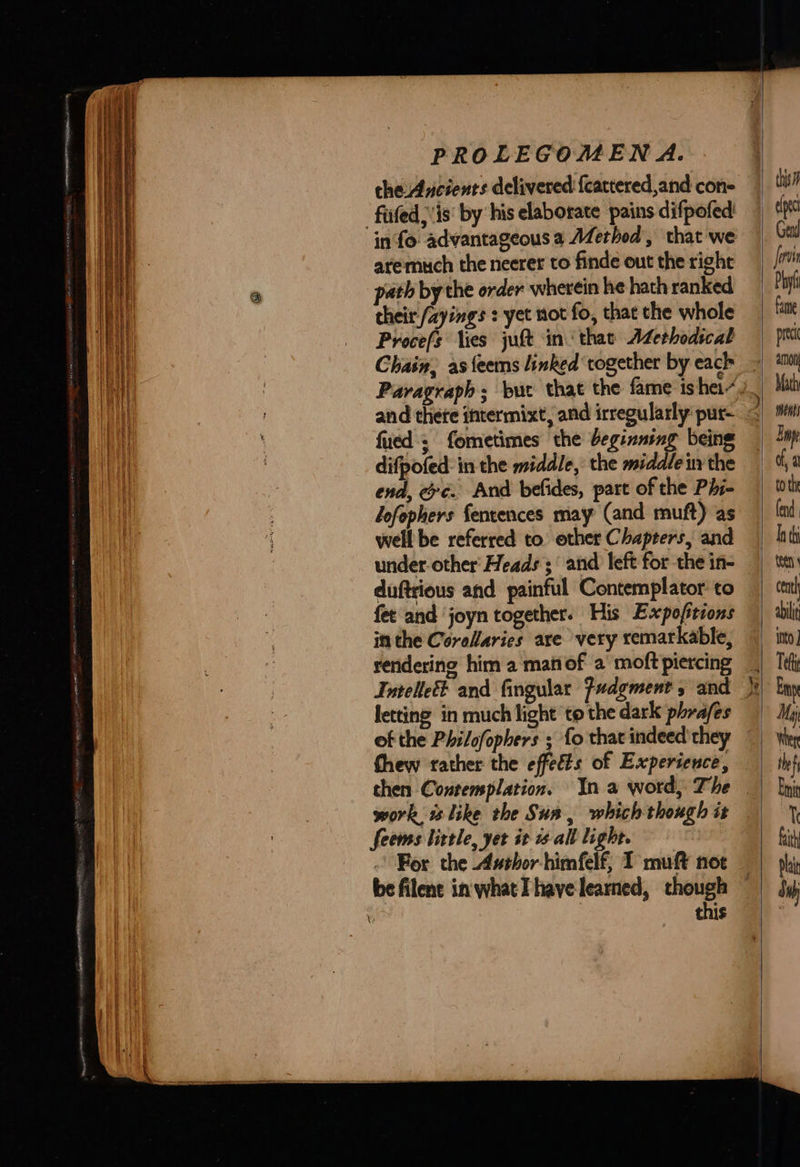   che Ancients dclivered {cattered,and con- fated; is‘ by his elaborate pains difpofed in fo advantageous a AZerhod, that we aremuch the neerer to finde out the right path by the order wherein he hath ranked their /ayings : yet not fo, that the whole Procefs lies juft in‘ that Azethodical Chain, as {eems linked together by each Paragraph; bur that the fame is hei~ and thete intermixt, and irregularly pur- fued s fometimes the beginning being difpofed: in the middle, the middle in the end, ee. And befides, part of the Phi- lofophers fentences may (and muft) as well be referred to other Chapters, and under-other Heads ;‘ and left for the in- duftrious and painful Contemplator’ to fet and joyn together. His Expofitions in the Corellaries are very remarkable, reridering him a man of a moft piercing letting in much light to the dark phrafes of the Philofophers ; fo that indeed they chen Contemplation. In a word, The work i like the Sun, which though it Seems little, yet it 1¢-all light. this oe  ed  