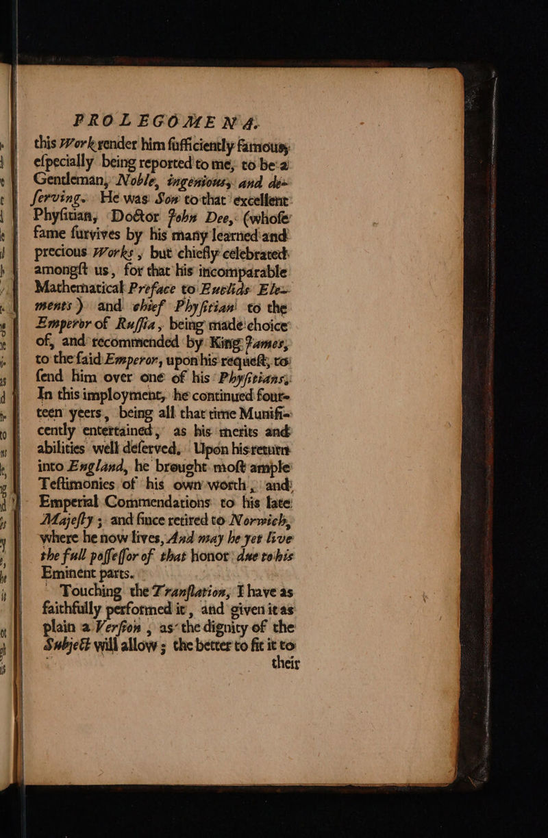 this Work yender him fafficiently famousy efpecially being reported'to me, to bea Gentleman, WV oble, ingeniouss and de+ | Serving. He was: Sow to'that ‘excellent’ Phyfiuan, Door Foha Dee, (whole fame furvives by his many learnedand precious Works, but chiefly: celebrated among{t us, for that his incomparable Mathematical Preface to Euclids Ele~ ments) and chief Phyfitian' to the Emperor of Ruffia, being made! choice of, and recommended by: King: Fames, to the faid: Emperor, upon his requeft, to fend him over one of his Phyjitians,. In this imployment,. he continued four- teen yeers, being all that time Munifi= cently entertained,’ as his merits and abilities well deferved, Upon hisretur into England, he brought moft ample Teftimonies of his own worth , and Emperial Commendations to his late: Majefty ; and fince retired to Norwich, where he now lives, And may he yer live the full paffeffor of that honor due rohis Eminent parts. A ~ Touching the Tranflation, I have as faithfully performed it’, anid given itas plain a Verfion , as: the dignity of the SwbjeE&amp; will allow ; the better to fic it  : their   