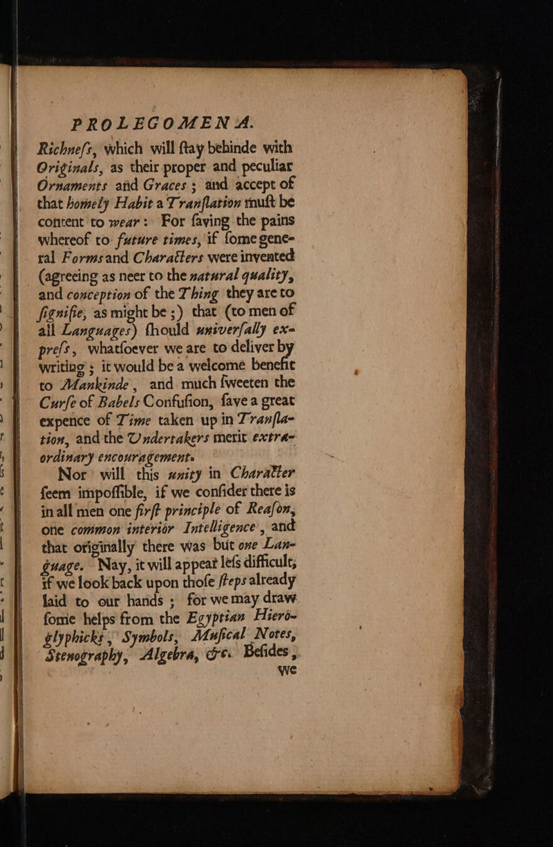  Richnefs, which will ftay behinde with Originals, as their proper and peculiar Ornaments atid Graces ; and accept of that homely Habit a Tranflation roult be cofitent to wear: For faving the pains whereof to: future times, if fome gene- ral Forms and Characters were invented   and conception of the Thing they are to fignifie, as might be ;) that (to men of all Languages) fhould umiverfally ex- prefs, whatfoever we are to deliver b writing’; it would be a welcome benehe to Afankinde , and much {weeten the Curfe of Babels Confufion, fave a great expence of Time taken up in Tranfla- tion, and the Underrakers merit extra- ordinary encouragement. Nor will this ##ity in Charatter feem impoffible, if we confider there is in all men one fir/? principle of Reafon, One common interior Intelligence’, and that originally there was but one Lan guage. Nay, it will appeat le(s difficult, if we look back upon thofe /teps already laid to our hands ; for wemay draw forme helps from the Egyptian Hiero- glyphicks ;° Symbols, Adufical Notes, Stenography, Algebra, Ge: Befides ,. 