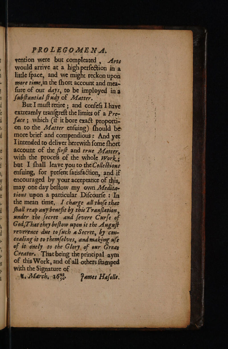 vention were but compleated , _Arts little fpace, and we might reckon upon more time,in the fhort account and.mea- {ure of our days, to be imployed ina fubftantial ftudy of Matter. But I muft retire ; and confefs I haye extreamly tranfgreft the limits of a Pre- | face; which (if it bore exa&amp; proporti- | On tothe AZatter enfuing) fhould be | more brief and compendious: And yet | Tintended to deliver herewith fome fhort {| account of the fix and true AZarter, | but I fhall leave you to theColedtions | enfuing, for prefent fatisfaction, and if | encouraged by your acceptance of this, | may oneday beftow my own Adedita- | tions upon a particular Difcourfe.: In the mean time, J charge all thofe that | foall reap any benefit by this Tranflation,  | God, That they beftow upon it the Auguft | reverence due tofuch aSecret, by con- | ccaling it to themfelves, and making ufe | of st onely to the Glory, of our Greas of this Work, and ofall others ftamped | with the Signature of | ; Me March,-16% —Fames Hafele. 