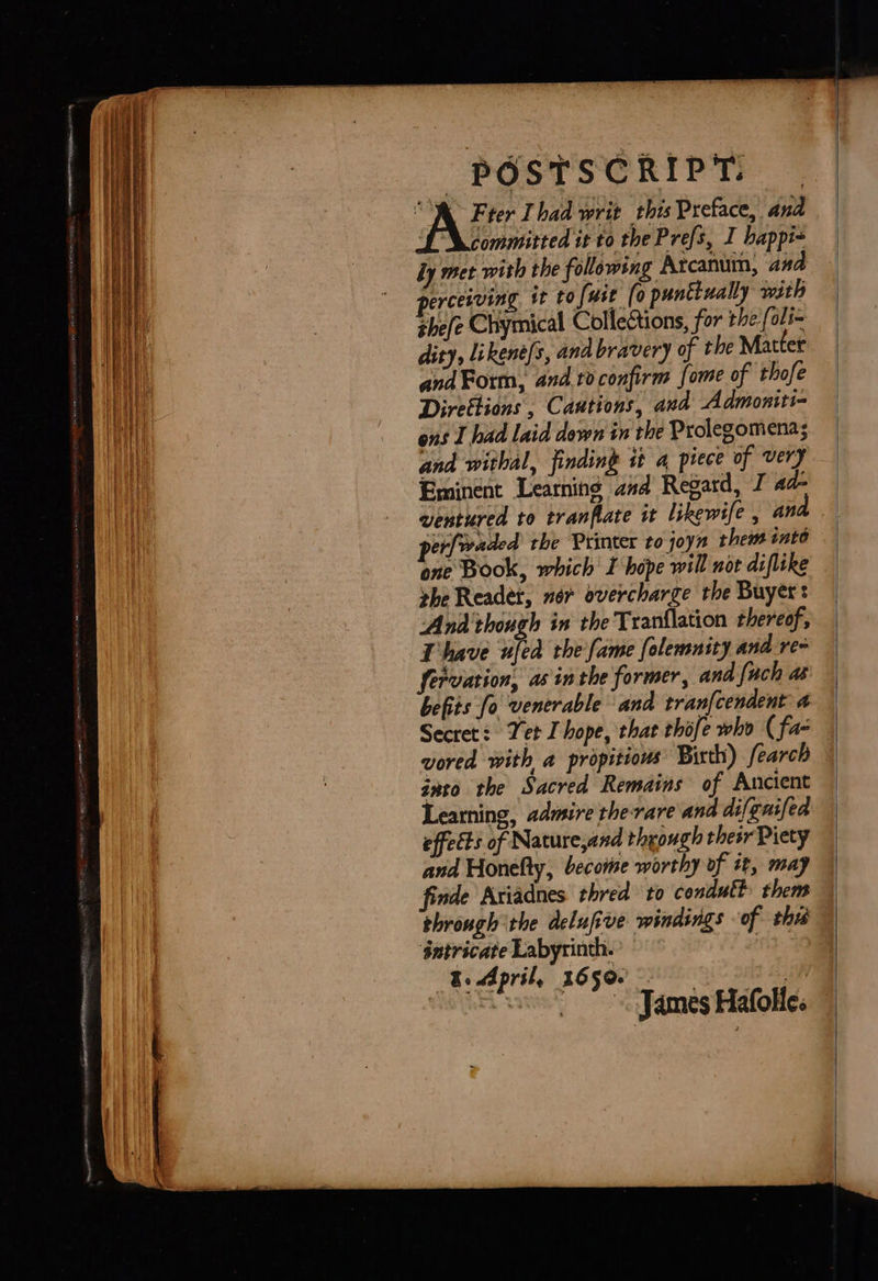  POSTSCRIPT. “M Fter Thad writ this Preface, and committed it to the Prefs, I happi~ dy met with the following Arcanum, ana perceiving it tofuse (0 punttually with thee Chymical Collections, for the: [oli= dity, likené/s, ana bravery of the Matter andForm, and ro confirm fome of thofe Direttions , Cautions, and Admoniti- ens I had laid down in the Prolegomenas and withal, finding st a piece of very Eminent Learniné and Regard, I ad- ventured to tranflate it likewife , an per[waded the Printer to joyn them into one Book, which I hope will not diflike vhe Reader, nor overcharge the Buyer: Anda though in the Tranflation thereof, Thave ufed rhe fame folemnity and re fervation, as inthe former, and fach a befits fo venerable and tran{cendent 4 Secret: Yet I hope, that thofe who (fa- vored with a propitious Birth) fearch gato the Sacred Remains of Ancient Learning, admire therare and difgnifed effects of Nature,and though their Piety and Honelty, becomse worthy of it, may finde Ariadnes thred to condutt them through the delufive windings of thi sntricate Labyrinth. | &amp;. April, 1650. 3 J ames Hafolic. |                               