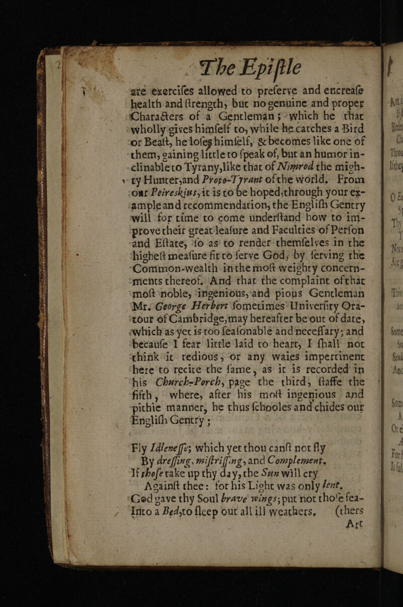 Dus NU en E MUS Xie nne M s Em fed T 2 M cl x; sus cL mt ES The Epiftle are exercifes allowed to preferve and encreafe health and ftrength; but no genuine and proper Characters of a Gentleman 5 ^which he that wholly gives himfelf to, while he catches a Bird or Beaft, helofeshimielf, &amp; becomes like one of them, eaining little to {peak of, bur an humor in- clinableto Tyrany,like that of Nimrod the mieh- cy Hunter,and Progo-T- hve ofthe world. From out Peireskius,it isto be hoped;through your ex- ampleand recommendation, the Englifh Gentry will for rime to come underftand how to 1m- - provetheir greacleafure and Faculties of Perfon and Eftate, fo as to render themfelves in the highett meafure fit co ferve God, by ferving the Common-wealth inthe moft weighty concern- ments thereof, And that the complaint ofthat moft ‘noble, ingenious,and pious Gentleman Mr. George Herbert fometimes Univerfity Ora- tour of Cambridee;may hereafter be out of date, which as yet is too feafonable and neceffary; and becaufe 1 fear little laid to heart, I fhall not chink it tedious, or any waies impertinent here to recire the fame, as it is recorded in his Church-Porch, page the third, {taffe the fifth, where, after his molt ingenious and pithie manner, he thus {chooles and chides our Englifh Gentry ;