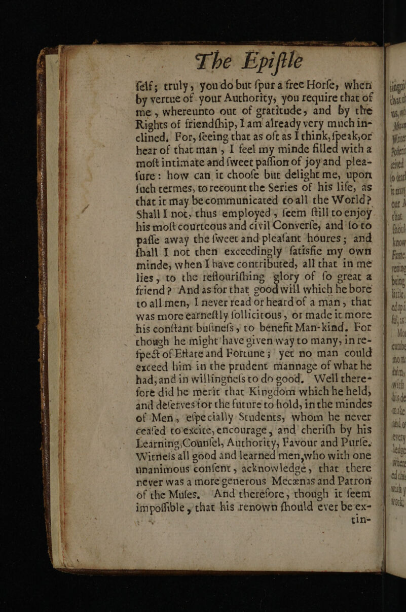 be Epiftle felf; truly, youdo but {pura free Horfe, when by vertue of your Authority, you require that of me , whereunto out of gratitude, and by the Rights of friendfhip, Tam already very much in- clined, For, feeing chat as oft as I chink, {peak,or hear of that man , I feel my minde filled with a moft intimate and {weet paffion of joy and plea- fure: how can it choofe buc delight me, upon (ach termes, torecount the Series of his life, as chat ic may be communicated toall the World? Shall I not, thus employed, feem ftill to enjoy his moft courteous and civil Converfe, and foto paffe away the {weet and pleafant houres; and fball I not chen exceedingly fatisfe my own minde, when I bave contributed, all that 1n me lies, to the reflourifhing glory of fo great a friend? Andasfor that good will which he bore to all men, I never read or heard of a man, that was more earneftly follicitous, or made it more his conítant bu(inefs ; to benefit Man-kind. For though he mieht'have given way to many, in re- fpe&amp;t of ERateand Fortune; yer no man could exceed him in the prudent mannage of what he had; and in willinghels to do good, Well there- fore did he merit chat Kingdom which he held; and déletvesfor the future to hold, in the mindes of Men, efpecially Students, whom he never ceafed to'excitre, encourage, and cherifh by his Learning;Counlel, Authority, Favour and Purfe. Witriels all good and learned men,who with one unanimous confent, acknowledge, char there never was a more generous Mecenas and Patron of the Mules. “And therefore, though it feem impoffible y that his renown fhould ever be ex- : tin-