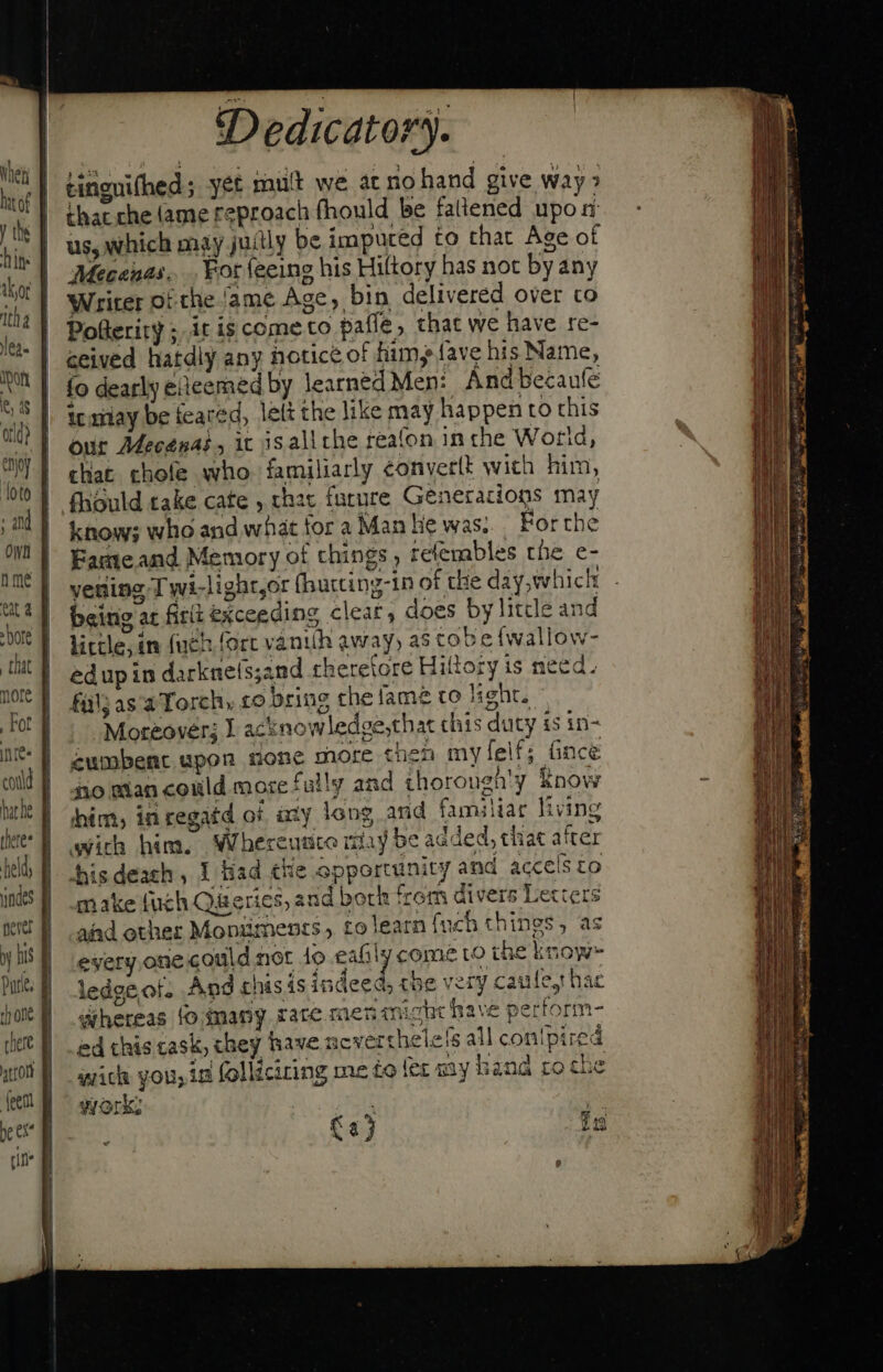 bins tha ea. an A. orld} M CAL Chat Dedicatory. tinguifhed; yet mult we ac no hand give way &gt; that che (ame reproach fhould be faltened upon: us, which may juitly be imputed to that Age of Mecenas... For (eeing his Hiltory has not byany Writer of the ame Age, bin delivered over co Pollerity ;. it is cometo pafle, that we have re- ceived hatdly any notice of fim, fave his Name, fo dearly eleemed by learned Men: Ándbecaufe ic xiay be feared, lett the like may happen to this our AMecenaé, it isallthe reafon in che Wotid, that rhofe who familiarly eonverlt with him, fhould take cate , chat future Generations may know; who and what for a Man hie was; For the Fameand Memory of things tefembles the e- vesing Twi-light,or (hurcing-in of the day, which: being at firi exceeding clear, does by litcle and little, in (uch fort vanilh away, as cob e fwallow- edup in darknets;and rheretore Hittory is need. Fül; asa Torch, £o bring che fame to light. Moreover; Y acknowledge,that chis duty is in- cumbent upon none more then myfelf; fince no man could more fully and thorough'y Know him, in cegatd of ay long and familiar living wich him. WWhereutice may be added, chat after hisdeach , I Had che opportunity and accelsto make fuch Queries, and bork from divers Lecters aiad other Mopiiments , to learn {uch things, as every one could not 1o eafily come to the know~ ledge.of. And chisis indeed, tbe very caule,t hac whereas fo many rare men might have perform- ed this cask, chey have ncverthele fs all con!pired wick you, ia folliciring me to fet my hand ro che work: | Ca fs