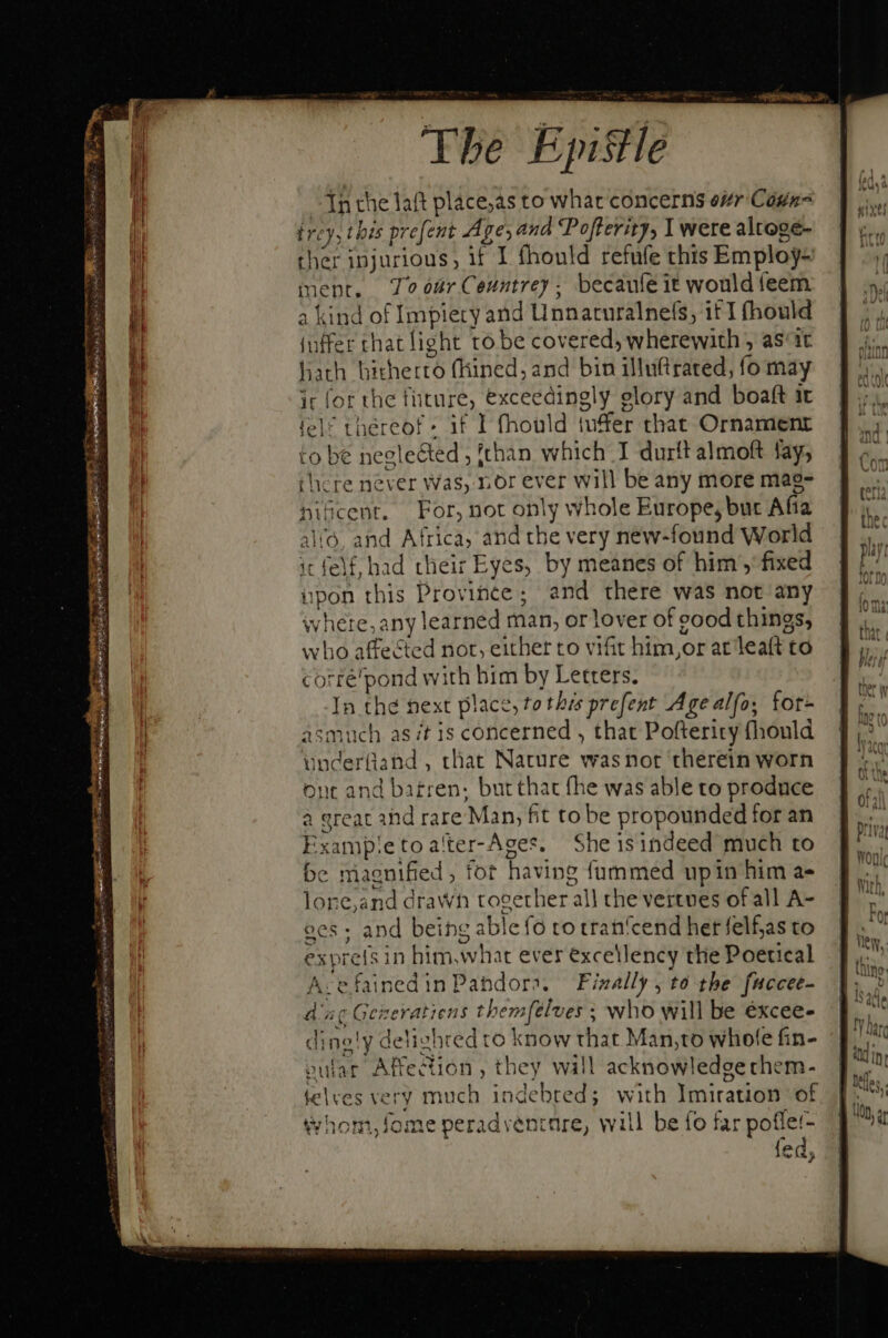 SS eee NER T &lt;4 = Aet vet NUES nm e ra Tn e dee * — M In the laft place,as to what concerns esr Cags^ trey, this prefent A ge; and Pofterity, I were altoge- ther injurious, if I fhould refufe this Emploj- ment. óür Ceuntrey. becaufeit would feem a kind of Impiety and Unnaturalnefs, i£ T (hould (nffer that light to be covered, wherewith , asic hath hitherto fhined, and bin illuftrated, fo may ir for the füture, exceedingly elory and boaft it tel? thereof if I fhould iuffer that Ornament to be neglected, fthan which I durft almoft fay, there never Was, nor ever will be any more mag- nifcent. For, not only whole Europe, but Afia alvé, and Africa, and the very new-found World it felf, had their Eyes, by meanes of him , fixed upon this Province; and there was not any where, any learned man, or lover of eood things, who affected nor, either to vifit him, or at leaft to corré'pond with him by Letters. In thé next place, to this prefent Age alfo; fot- asmuch as /t 1s concerned , that Pofterity (hould underüand, that Nature wasnor therein worn ont and barren; but that fhe was able to produce a great and rare Man, fit to be propounded for an Exampietoalter-Ages. She isindeed much to be magnified, fot having {ummed upin him a- lone,and drawn together all the vertues of all A- oes ; and being able fo to tran'cend her felf,as to exprefs in him,what ever excellency the Poetical Acefainedin Pandora. Finally , to the fuccee- ane Geizeratiens themfelves - who will be éxcee- dine!y delighted to know that Man,to whole fin- oufar Affection , they will acknowledge chem- j T - - * D . telves very much indebred; with Imitation of