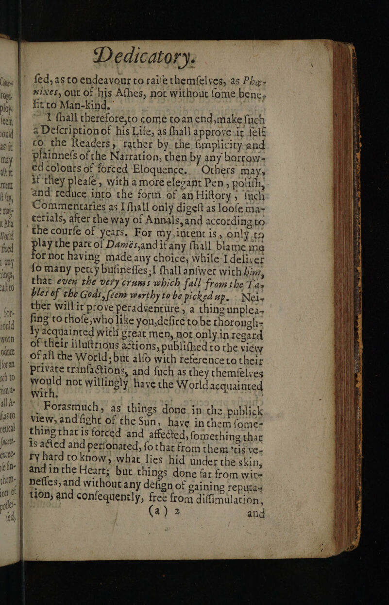 Cir (roc 1 éxcteo d (efile 1 Dedicatory. fed, as to endeavour to raile themfelves, as Phe- mixes, out ot his Afhes, nor without fome bene. fit to Man-kind. ^ | ~~ 1 fhall therefore,to come toan end, make fuch a Detcription of his Life; as fhall approve-ir felt co the Readers, rather by the fimplicity and plainne(s ofthe Narration, then by any barrow- ed colours of forced Eloquence. Others may; if they pleafe , with a more elevant Pen polifh, and reduce into the form of an Hittory ; fuch Commentaries as I fhall only digelt as loofe Mas cerials, after the way of Annals, and according to the courfe of years. For my intent is, only.to lay the pare of Damés,andif any fhall blame me hs not having made any choice, while I deliver fo many petcy bufineffes;I fhallan{wer with hin, that even the very crums which fall from tbe Ta- bles of the Gods, [eem worthy to be picked up. . Nels ther willit prove peradventure, a thing unplea- fing to thofe,who like you,defire to be thorough- ly acquainted with great men, nor only in regard of their illu(triaus actions, publifhed ro the view private tranfations, and fuch as they chemfelves would not willingly have the World acquainted with. : Forasmuch, as thines done in the pablick view, and fight of the Sun. have in them fome- thingrharisforced and affected, fomething thar 1s acted and perlonated, fothat from them’tis ve- ry hard to know ; what lies hid under the skin, and inthe Heart; but things done far from wit-