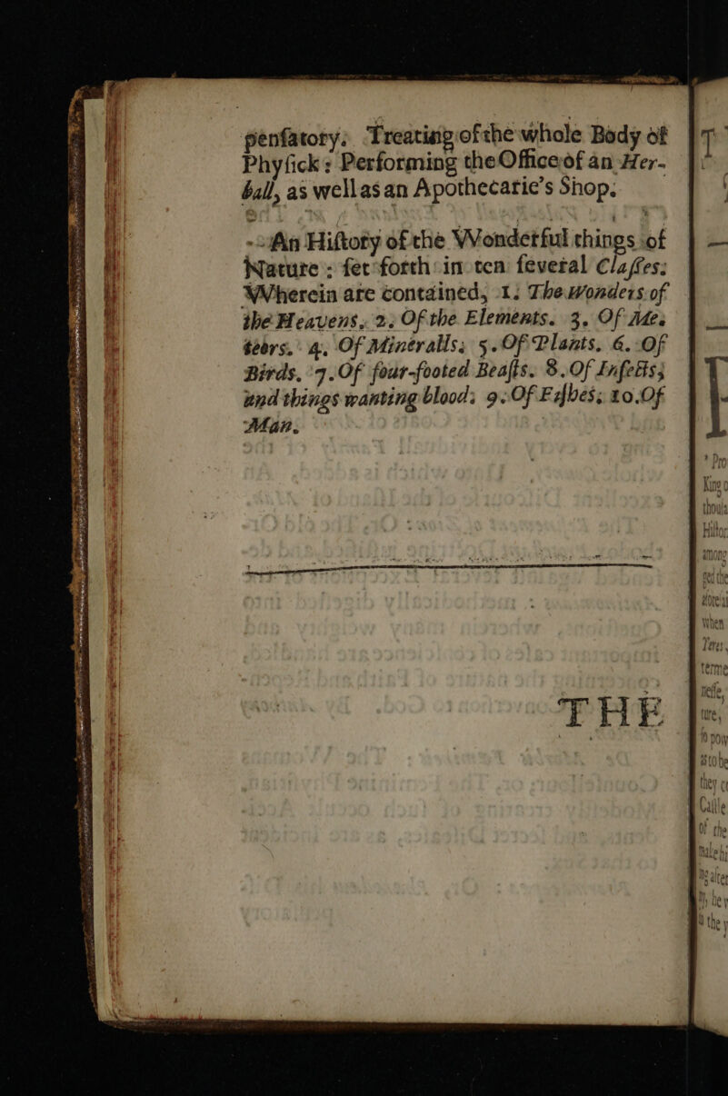 penfatory. Treating of the whole Body of Phyfick : Performing theOfficeof an Her- ball, as wellasan Apothecatie's Shop, - An Hiftoty ofthe WVondetful things ot Nature : fec forth in ten. feveral Claes: Wherein are contained, 1: Thewonders of the Heavens, 2. Of tbe Elements. 3. Of Ae. téirs. : 4. Of Mintralls; 5.Of Plaats. &amp;. Of Birds, ‘7. Of four-footed Beaffs. 5.Of Infetts; end things wanting blood; 9. Of F bes; 10.0f Man. — —