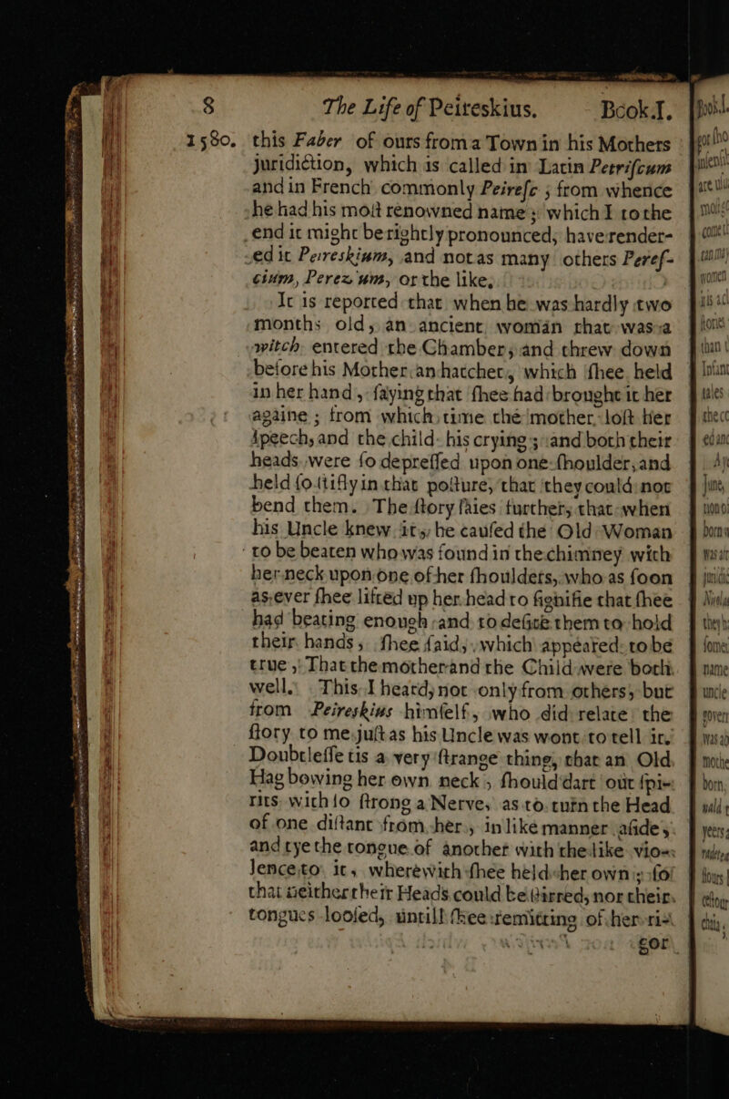 The Life of Peiteskius, ^ — BcokI. [foil 1590. this Faber of ours froma Town in his Mothers gs juridiction, which is called in’ Latin Peerifcum pit? andin French commonly Peirefe ; from whence {**! he had his moit renowned name ; whichI roche | | ^ _end it might berightly pronounced; haverender- | 4 ed it Perresbium, and notas many. others Peref- ‘a cium, Perez um, or the like, » dn Ic 1s reported that when be was hardly two | aba months old, an ancient woman chat wassa flo witch. entered the Chamber; and threw down J itt! before his Mother:anchatcher,, which fhee held § Inn in her hand, faying that fhee had brought icher jue againe ; from which; time thé mother. loft Her Ff shec ipeech, and the child: his crying;and both their | ¢da heads were (o depreffed upon oné-fhoulder,and 4 4j held {oitiflyin.chat potture, that they contd: not jus, bend them. The {tory fàies further, that-when tont his Uncle knew it, he caufed the Old Woman | [| bu: ' to be beaten who was found in the chimney wich ff Ww: ber.neck upon.one of her fhouldets, who.as foon J judi as,ever fhee lifted up her-head ro fighifie that thee | Hil bad beating enouch and to de(t&amp; them to. hold. | the their hands, fhee faid, which appéated: tobe a: true ,! Thatthemotherand the Child. were bork. | une well. This. heardj noc only from others; bunt. f uncle from Peiresbius himfelf, who did relate. the § ma: flory to me juítas his Uncle was wont totell ir, Bw Doubtleffe tis a very ftrange thing, that an Old, | mi: Hag bowineg her own neck ; fhould'dart ‘out fpi« f dom, ris. with{o ftrong a Nerve, as.to.tninthe Head. | uii; of one diftant from her , inlike manner afide,. [yes and tye the tongue of another with thelike vio« | wi, lenceito: it, wherewith fhee held«her own sofor dis. that ieithertheir Heads could Ee dirred, nor their. choy tongucs looled, untill {kee remitting of her. riz Wehbe eo For. * &gt; ~ += Amm S risit! Bran SEL I T - eee are Rig cat mts ] ou. )