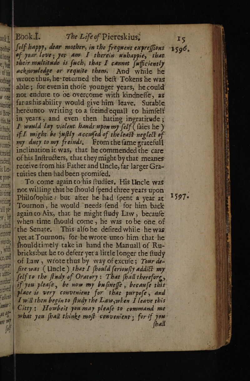 xL Book.t. The Life of Piereskius; Doth felf happy, dear mother, in the freqnent expreffions loys || Of your. loves yer amr. I therein snbappie, that X their multitude is fuch, thar I cannot fafficiently n acknowledge or. requite them: And while he olg] Wrorethus, he-returned the beft Tokens he was tog | Ale’; forevenin chofe younger years, he could jog| MOL endure to oe overcome with kindneffe, as unite] farashisability would eive him leave. Surable ;g | bereunto writing to a freind'eequall co himfelf tise} 3n years, and even then hating ingratirude ; thi | I wenld lay violent hands upon my [elf ( faies he) atin | 2 might be july accufed of the least neglett of my duty to my freinds, From rhefame gratefull inclination ic was, that he commended the care of his Inftructers, that they might by that. meanes receive from his Father and Uncle, far larger Gra- | tuicies then had been promifed. sw ^ Fo,come again to'his ftudies, His Uncle was   | not willing that he (hould fpend three years upon vim | Puilofophie: but after he had fpent a year at jie| TOurnon, he would needs fend. for him back m againto Aix, that he might ftudy Law, becaufe ! uil when time fhould come, he was robe one of M 'the Senate. This alfohe defired while he was wt hi yet at Tournen; for he wrote unto him that- he i. fhouldtimely take in hand the Manuall of Ru- sn | brieks:but be to deferr yera little longer the fiudy S | of Law, wrotethus by way ofexcufe; Tosr de- 977 | Hrewas (Uncle) thar I (bould ferioufly additt my fe felf to the findy of Oratory: That {hall therefore, T | af you pleale, be now my bufinelfe , becaufe this site | place is very convenient for that purpofe, and 1 at Twill then begin to fludy the Lawwhen I leave this d City: Howbeit you may pleafe to command me WS | shat you [hall thinke moff convenient ; for if you [bail ‘conti created tated) is Lete tor — rm jf