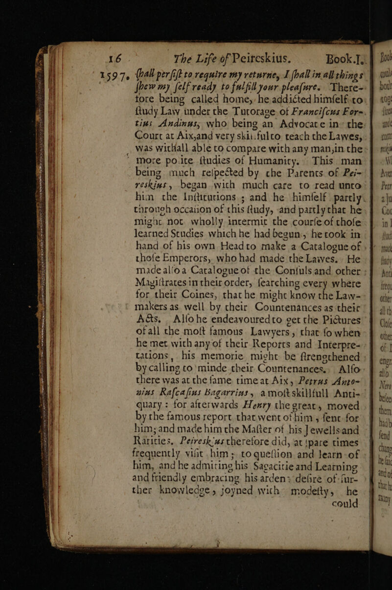 TRALEE, D&gt; 16 The Life of Peireskius. Book .. 1597, (Pall perfift to require my veturney I {ballin allthings fhew my (elf ready to fulfill our pleafure. There- tore being called home, he addicted himfelf co ftudy Law under the Tutorage ot Francifcus Fer-. tins Andinus; who being an Advocate in- the: | Court at Aix,and very skii.fulto teach the Lawes, was witlíall able to compare with any man,in che more poite ftudies of Humanity... This man being much relpected by che Parents. of Pei= reskins , began with much care to read unto hun the Inftcutions.; and he himfelf partly. tnroueh occaiion of this fludy, and partly that he might not. wholly intermit the couríe of chofe learned Studies which he had begun, he took in hand of his own Headto make a Catalogue of | thofe Emperors, who had made the Lawes. He made al'oa Catalogue of the Contuls and other Mayiltrates in their order, fearching every where for their Coines, that he might know the Law- makers as well by their Countenances as their A&amp;s. | Allo he endeavouredto get the Pictures ofall che moft famous. Lawyers, that fo when he met with any of their Reports and Interpre- tations, his memorie might be flrengthened by calling to' minde their Countenances., Alfo- | there was at the fame timeat Aix, Petrus Auto- ums Rafcafius Bagarrius, amoltskillfull Anti- quary : for afterwards Hexry the great, moved by the famous report that went of him , fent. for him; and made him che Matter of his Jewellsand Rarities, Peiresh/u; therefore did, at {pare times frequently vifit him; toqueflion and learn-of him, and he admiring his Sagacitie and Learning and friendly embracing hisarden: defire of -fur- ther knowledge; joyned with” modefty, he could