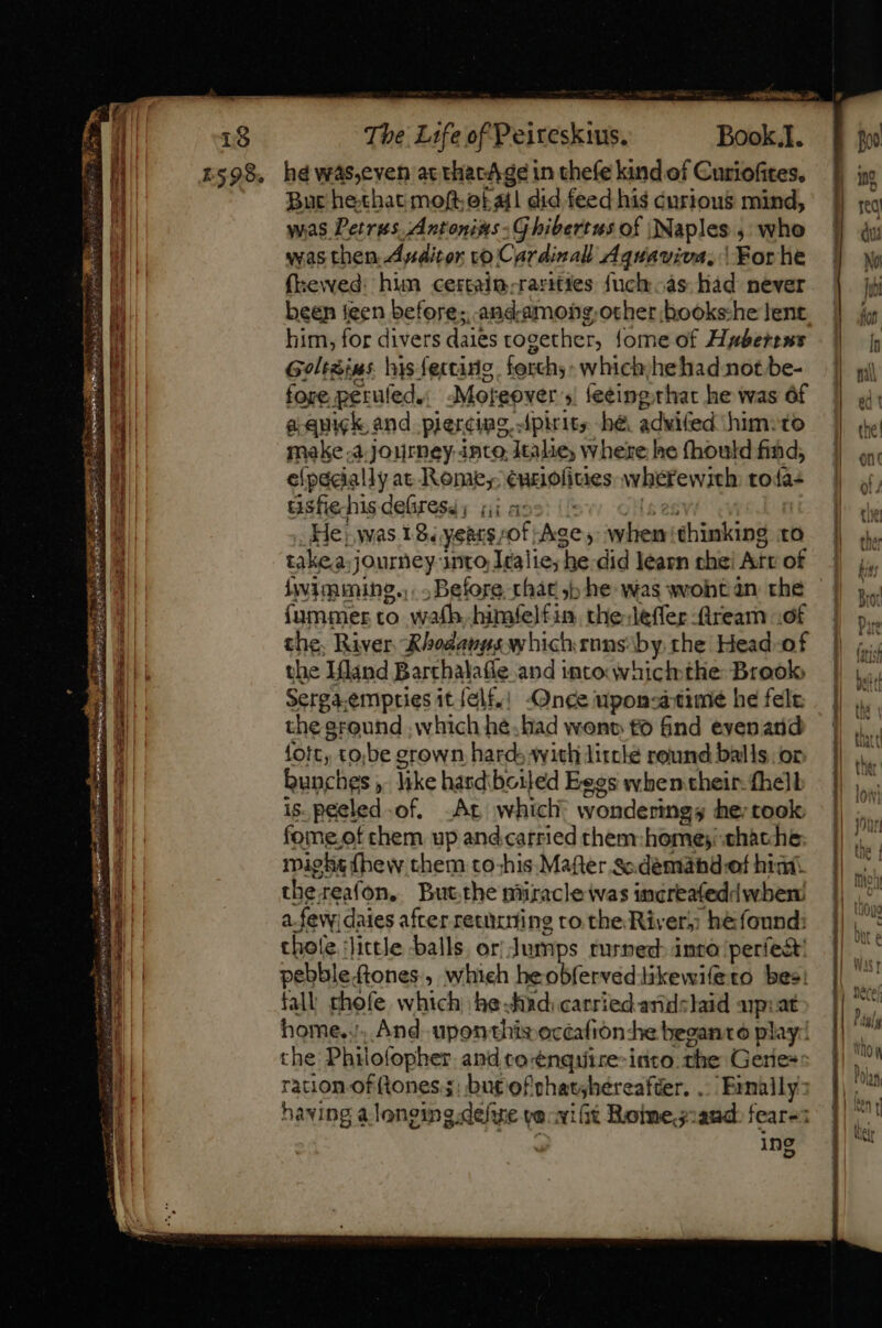 STE POLITE re One ah one TT a. — : - mem P ubERG US Sai SS The Life of Peireskius. Book.]. hd was,even ax thac/ge in thefe kind of Curiofites. Bur hethat mofte Call did feed hig curious mind, was Petrus Antonists - G hibertus of Naples , who was then Auditor vo Car divall Aquaviva, | For he (kewed: him certain-rarities fuck as had never been teen before; and-among-other books-he lent. him, for divers daies together, {ome of Haberens Geltàins his fectans forth; which;hehad not be- fore. perufed.. Moreover » feeing.that he was óf a. quick and piercing, Apirits bé adwifed him. to make.à journey into Italie, where he fhould find, elpacially at Rome; euriofiaes: wherewith toía- üsfie his deüresa; (i a: He; was 18. yeat$ «of Age; lici thinking to takea. journey: inito Italie; he did learn the: Aft of íummer to wafb..himfe)£in tlie leffer :lrearn of the, River Rhodanyswhichrnns by the Head-of the Hand Barthalafie and into which: the Brook, Serga.empties it [el£,! Once upon-a-time he felt the: eround , which hé.had wenn to find evenaid fort, to,be grown hard with litclé round balls. or bunches : like hardiboiled Eegs when.their. fhe]l is.peeled.of. .At which wondering he; took fome.of them up and catried them: home; .chache might fhew them to-his Mafter sc.demahd:of hidt thereafon. Butthe piiracle was increafeddwber afew) daies after retuuting to the River; heéfound: chole little balls. or. Jumps turned: into períe&amp; pebble.tones , which heobfervedlikewi(eto bes! fall. chofe which; he shad: carried aridslaid pat home... ration. of (tones 5: but efthatshéreafter. . ‘Finally: