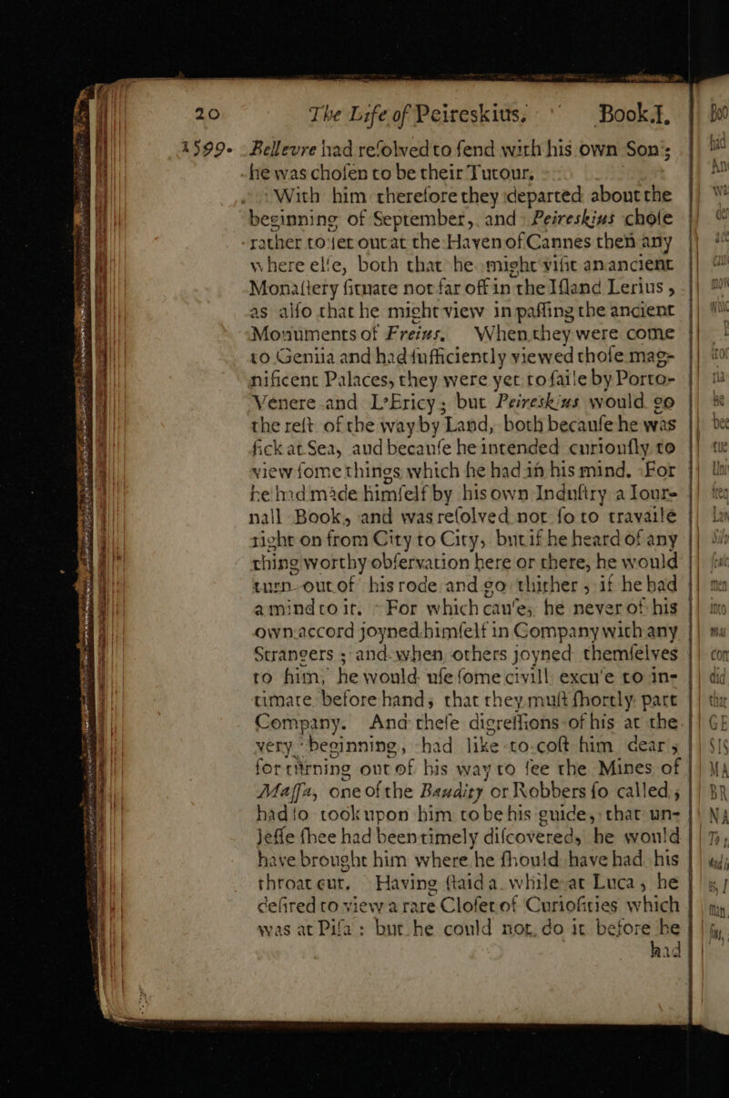 D cw 2o axpR CCS Rar gegen iq ONE. Gro neo ELE wr afe io i aa PI I TR bs tt Silene al The Life of Peireskius. Book. Bellevre had refolved to fend with his own Son’; he was chofen to be their Tutour, With. him therefore they departed aboutthe beginning of September,. and: Peireskius chote where ele, both that he might vifit anancient Monatiery fitmate not far off in the Ifland Lerius , as alfo that he might view in paffing the ancient Monuments of Frezs; — Whenthey were come to Geniia and had fufficiently viewed thofe mag- nificent Palaces, they were yet tofaile by Phiig» Venere and L'Ericy; but Peireskius would 9o the reft of the way by ‘Land, both becanfe he was fick at Sea, aud becanfe he intended curionfly to view fome things ee he hadin his mind. For he hid made himfe lf by hisown Induftry a loure nall Book, and wasrefolved not fo to travailé right on from City to City, butif he heard of any thing worthy obfervation here or there, he would turn-outof his rode and go: thither ; if he bad amindtoit. ~ For which cau'e; he never of his own.accord joyned.bimfelf in Company wich any Scraneers ; and-when others joyned themfelves to him; he would ufe fome civill. excu'e to in- timate before hand; that they mult fhortly part Company. And very. beginning, had like to-coft him. dear ; for riirning out : of. his way to fee the Mines of Maff, one ofthe Bandit. or Robbers fo called ; Jeffe (hee had been timely difcovered, he would have brought him where he fhould have had. his throateur, Having ftaida. while at Luca, he a was at Pifa: uui Ald NM