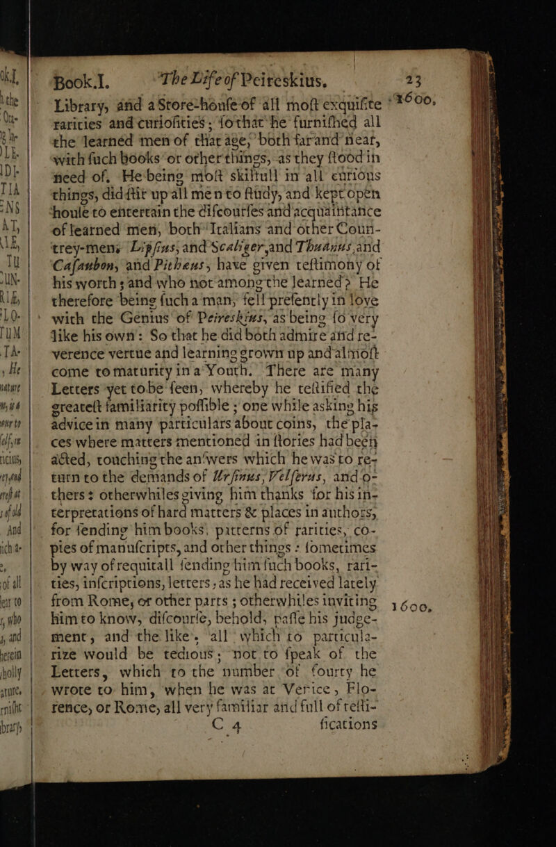 Book.I. The Life of Peireskius, Library, and a Store-honfeof all moft exquifite raricies and curiofities ; {othat he furnifhed all the learnéd men of that age, both farand near, with fuch books “or other things, a5 they ftood in need of. He'beine moft skiltull in all curious things, did ftir up all men to fludy, and kept open houle to entertain the difeourfes andacquaititance of learned men, both Italians and other Coun- trey-mens Lipfius, and Scaliger,and Thuauus and Cafaubon, and Pitheus, have grven teftimony ot his worth ; and who not among the earned? He therefore being fuch a man, fell prefently in love with the Genius’ of Peireskins, as being fo very like his own: So that he did both admire atid re- verence vertue and learning grown up andalmoft come tomaturityina Youth. There are many Letters yet tobe feen, whereby he teftified the ereacelt familiarity poffible ; one while asking his advicein many particulars about coins, the pla- ces where matters mentioned in flories had been acted, touching che an^wers which he wasto re- turn to the demands of Urfinus, Velferus, and'o- thers: otherwhiles giving him thanks for hisin- terpretations of hard matters &amp; places in authors; . for fending him books, patterns of rarities, co- pies of manufcripts, and other things : {ometimes by way of requirall {ending him {uch books, rari- ties, infcriptions, letters ; as he had received lately from Rome, or other parts ; otherwhtles inviting him to know, diícourie, behold, paffe his judge- ment, and the like. ‘all which to particula- rize would be tedious; not to fpeak of the Letters, which to the number of fourty he wrote to. him, when he was at Verice, Flo- rence, or Rome, all very familiar and full of reiti- AI fications