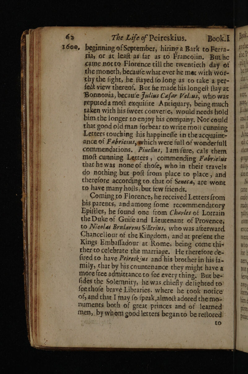 x enr The Life of Peireskius. Book. 1600, beginning of Seprember, hiring a Bark to Ferra- flay or at leaft as far as to Francolin. But hc came norte Florence till che twentiech day ot the moneth, becaufewhar ever he met with wor- rhy the fight, he ftayed fo long as to take per- fect view thereof, But he made his longeft ftay at Bonnonia, becau'e Julius Cafar Velius, who was reputeda moft exquifite Antiquary, being much taken with his {weer converte, would needs hold him the longer ro enjoy his company. Nor could that good old man forbear to write moit cunning Letters touching his happineffe in theacquaint- ance of Fabriciusavhich were full of wonderfull commendations. Pixellus; Iam füre, cals them moft cunning Letters, commending Fabricius thathewas noneof thofe, whe in their travels do nothing bnt poft {rem place to place , and therefore according to. that of Seneca, ate wont to have many ho(ls; but few friends, Coming ro Florence, he received Letters from his parents, andamong (ome recemmendatory Epiftles, he found one from Charles of Lorrain the Duke of Guifeand Lieutenant of Provence; to Nicolas Brularrus Sillerius, who was atterward, Chancellour of the Kingdom, andar prefent the Kings Embaffadour at Rome, being come thi- ther to celebrate the marriage. He therefore de- fired to have Peireskius and his brother in his ia- muly, that by his countenance they might have a more free admittance to fee every thing. But be- fides the Solemnity, he was chiefly delighted to fee thofe brave Libraries. where he took notice of, and that I may fo fpeak,almoit adored the mo numents both of greac princes and of learned men, by whem good letters beganto be reftored to