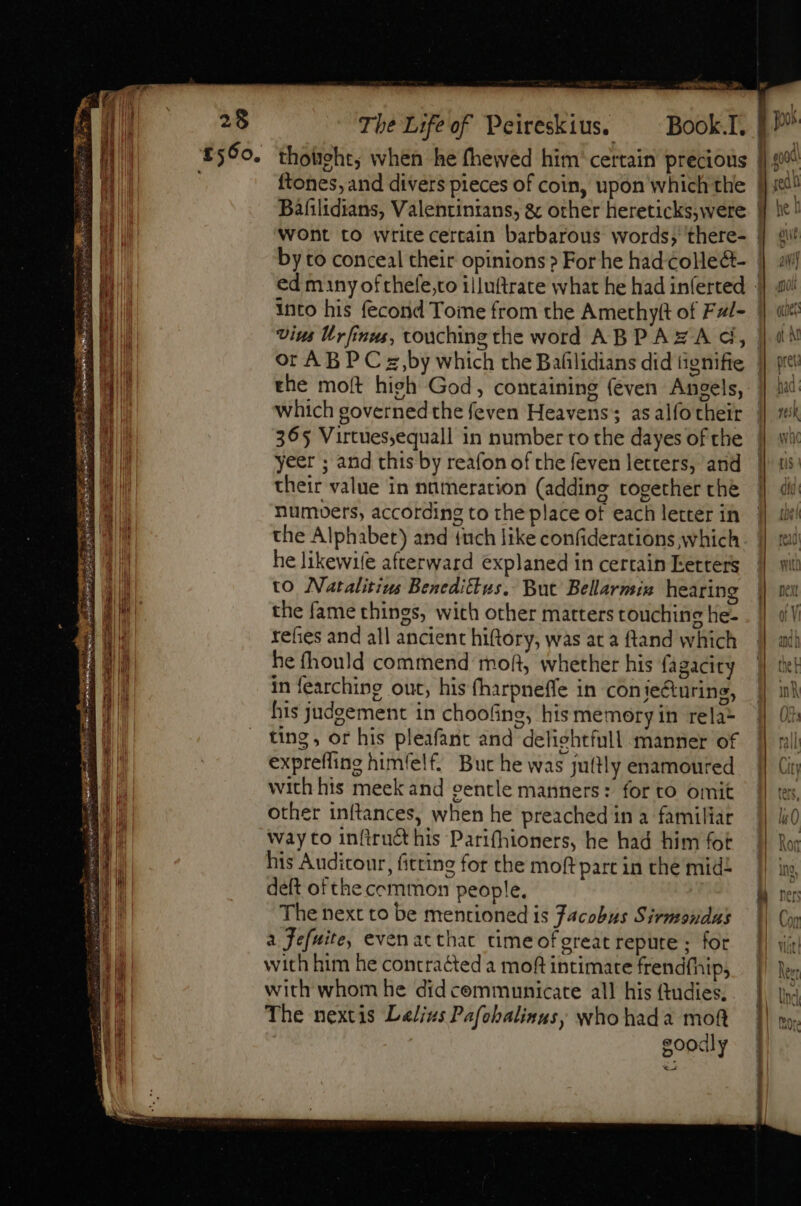 SOT, X The Lifeof Peireskius. Book.I. 1 £560. thotiehts when he fhewed him certain precious | ftones, and divers pieces of coin, upon which the | Bafilidians, Valentintans, &amp; other hereticks,were. | wont to write certain barbarous words; there- ] gu’ by to conceal their opinions? For he had colle&amp;- | ali ed many ofthefe;to illuftrate what he had inferted || av! into his fecond Tome from the Amethytt of Fal- || «i Vins Urfinus, touching the word ABPAZA d, | x | or ABP C z,by which the Bafilidians did tignifie || pitt 6 the moft high God, containing (éven Angels, ]| ii lh which governed the feven Heavens; asalfotheir || sek I 365 Virtues,equall in number to the dayes of the j| wi SE M yeer ; and this by reafon of the feven letters, and || ui ET their value in nümeration (adding together the || dil JA numoers, according to the place of each letter in || iki b the Alphabet) and {uch like confiderations which. | mu bd he likewife afterward explaned in certain Letters || wit aul to Natalitius Benedittus, But Bellarmix hearing || nx AE T. the fame things, with other matters touching he- . || dl Du refies and all ancient hiftory, was aca ftand which ] ai he fhould commend moft, whether his fagacity || thet 11! in fearching out, his fharpneffe in conie&amp;uring, | ink ha his judgement in chooling, his memory in rela- Of: | ting, or his pleafant and deliehtfull manner of || pull Hi exprefling himfelf. Buc he was juttly enamoured | City ] with his meek and gentle manners: forto omit | tes, other inftances, when he preached ina familiar |} lj0 Way to inftruct his Parifhioners, he had him fot |} Ror his Audiconr, fitting for the moftpartin the mid |) is, deft of the common people, A ner The next to be mentioned is Jacobus Sirmondus |) Cop Y —— a Jefuite, evenacthat timeofgreat repute ; for | with him he contracted a moft intimate frendfhip, |) ex with whom he did cemmunicate all his tudies. .. |. yi The nextis L/izs Pafcbalinus; whohada mof. | mor goodly xo