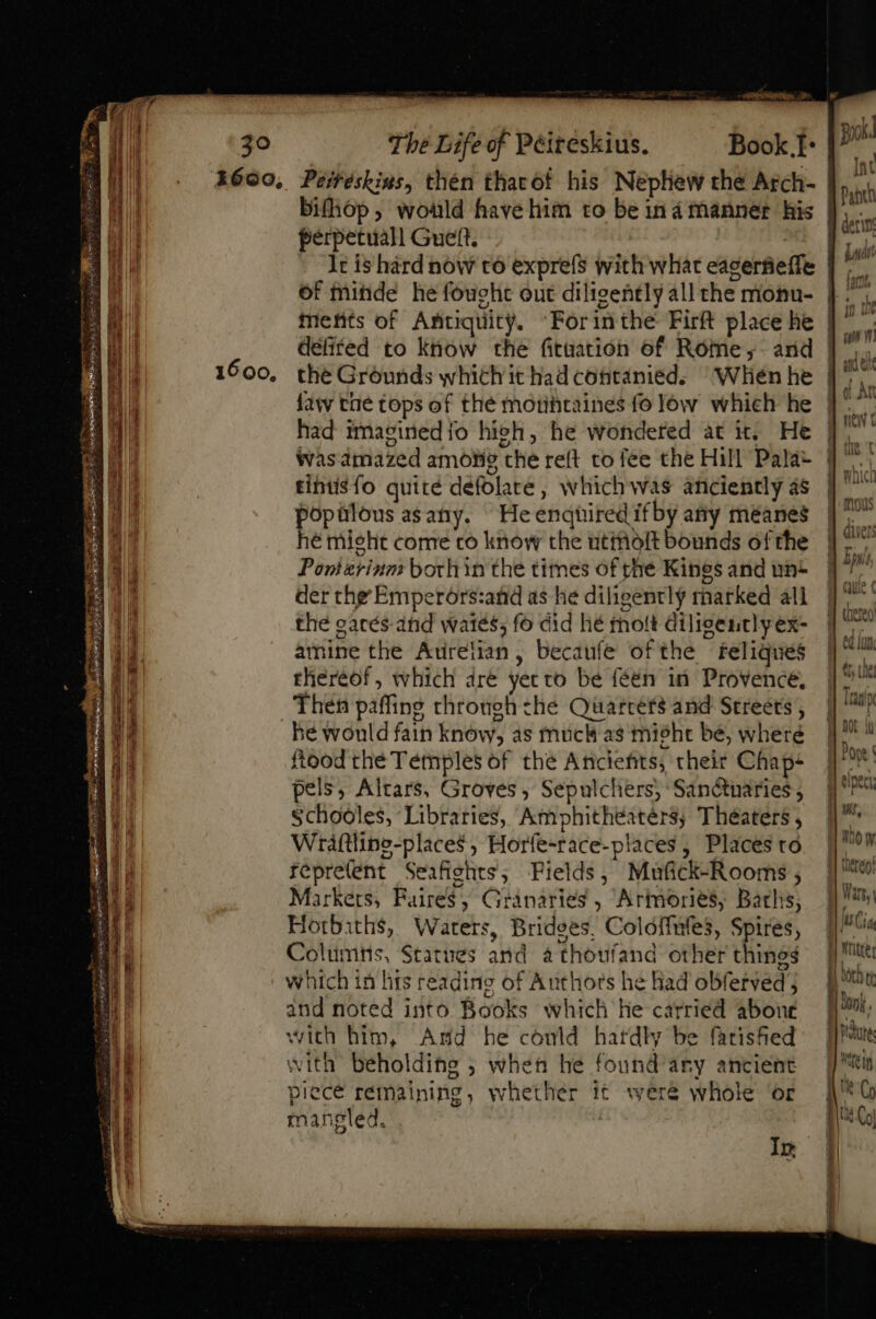 1600, otro tum. (&gt; Peitéskins, thén tharot his Nephew the Arch- bifhop, would have him to be ina manner his perpetuall Gueft. : lr is hard now to exprefs with what eagerfiefle of mide he fought out diligently all the monu- tnetits of Antiquity. Forinthe Firft place he defired to know the fituation of Rome ,- and the Grounds which it had contanied. “When he faw tae tops of the motihtaines fo low which he had imagined fo hich, he wondered at it. He was. amazed among che reft to fee the Hill Pala- tintisfo quite defolate, which was anciently as popülousasany. He enquired ifby any méanes hé might come co know the utiolt bounds of the Pomerinm both in the times of the Kings and un- der the Emperors:and as he diligently marked all the garés and wates; fo did hé molt diligently ex- amine the Aurelian, becaufe ofthe feliques thereof, which dre yecvo be feén in Provence, Then paffing through che Quarters and Streets , he would fain know, as muck as misht be, where ftood the Temples of the Anciefits, their Chap- pels, Altars, Groves, Sepulchers; Sanctuaries, Schoóles, Libraries, Amphithéaters; Théaters , Wraftline-places , Horfe-race-places , Places to repretent Seafights; Fields, Mufick-Rooms , Markets, Faires, Granaries , Artmories, Batlis; Horbiths, Waters, Bridges, Colóffufes, Spires, Columns, Statues and athoufand other things which in hts reading of Authors he had obferved; and noted into Books which he carried abone with him, And he conld hardly be farished with beholding ; when he found any ancient piecé remaining, whether it were whole ‘or mangled. ! In 1] Bik Int T uda p [^mi TT 1dUV V obe In pv m Wf) nc Git l———— » tnn r ul t Whi ^h TIAS mous Que ( aA In V IU «ue I ' Pope | VV j| Wr, Moy Hi Wars, — MÀ I writee üt t donk . h Met C E Co |