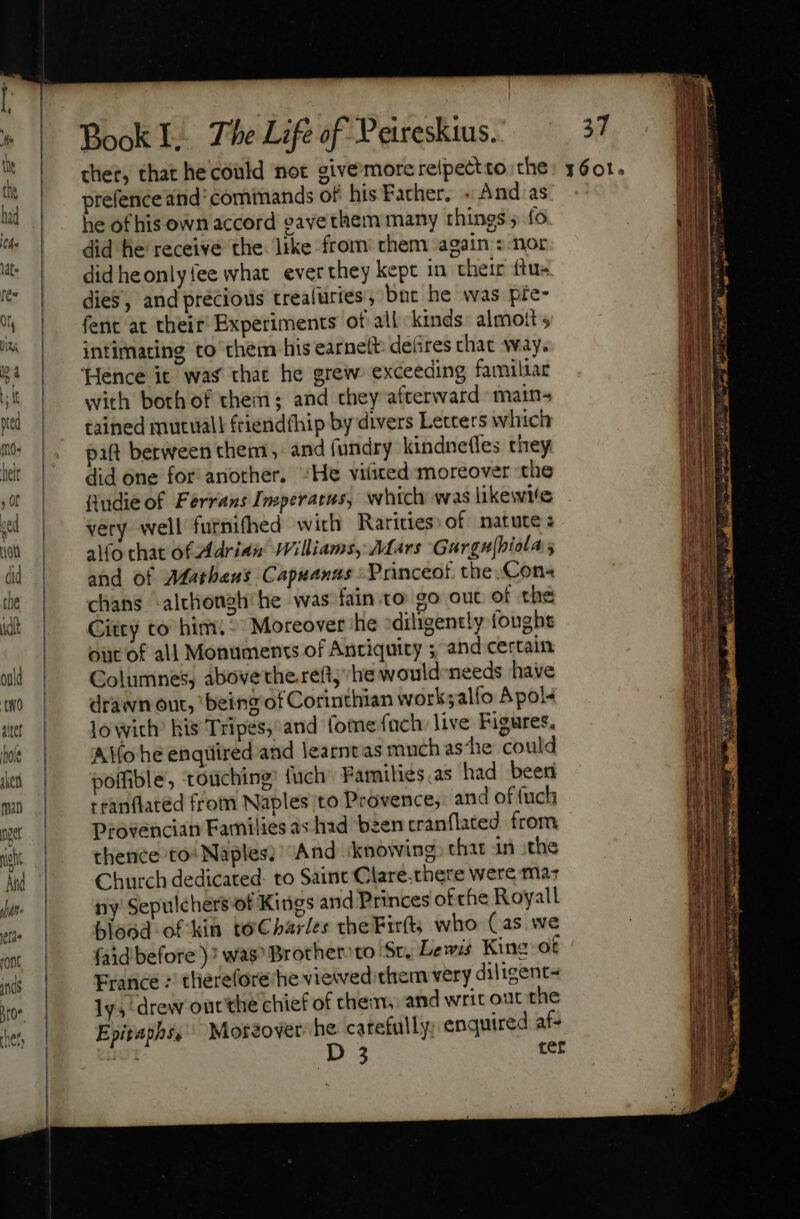 Lii wo] prefence and‘ comimands of his Father... And as he of his own accord eave them many things ; fo did he receive the. like from them again : nor did heonlyfee what ever they kept in their {tus dies, and precious trealuries, bne he was pre- intimating to them his earnelt: defires chat way. with both of them; and they afterward matn- tained mutuall friendthip by divers Letters which paft berween them, and fundry kindnefles they did one for: another. “He viüted moreover the Audie of Ferrans Imperacas, which was likewite very well furnifhed with Rarities of natute ; alfo chat of Adrian Williams, Mars Gargu|biola ; and of Matheus Capuanns -Princeot the.Con- chans -alchongh’he was fain to go out of the Citty to him. &gt; Moreover she diligently fought out of all Monuments of Antiquity ; and certain Columnes, abovethe.reftj he would-needs have drawn out, being of Corinthian work;alfo Apol¢ lo with: his Tripes, and (ome ach: live Figures. Alo he enquired and learntas much as‘he could poifible, rouching® {uch Families.as had been rranflated from Naples to Provence, and of {uch Provencian Families as had ‘been cranflated from thence to Naples; And iknowing, that in ithe Church dedicated: to Saint Clare.there were mas ny Sepulchers ot Kings and Princes of che Royall blood of kin toCharles theFir(t; who (as we faid before )? was? Brother» to St, Lewis Kine-ot France : therefore he viewed.them very diligent- ly, drew outthe chief of them, and writ out the Epitaphs, Moreover he carefully; enquired af- ' D 3 ter