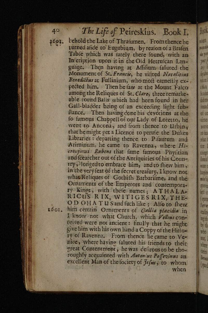 3691. beholdthe Lake of Thrafumen, Fromthence he ^. gurnedafide to Euenbium, by reafon of a Braferi Table which was tately there found; «with an In'cription upon itin the Oid Hetruícan Lan- quage. Then having at Affifium: faluted che Monument of St.Francis, he vifted Natalitius Benedictus at Fullininm, who mof earneflly ex- pected him. Then he faw at the Mount Falco amohg the Reliques of St. Clare, three remarke= able rovnd Balis whieh had: heen found in her Gall-bladder being of an excéeding lieht fub ftance,:. Then having done his devotions at the fo famous Chappell of our Lady of Loretto, hé went to Ancona, and from thence to-Urbing that he might ger a Licence to perufe the Dukes Libraries : departing thence. to. Pifaurnm and Ariminum, he came to Ravenna, where Hi- erogymus: Rubens that fame famous |. Phyftian and fcearcher out of the Antiquities of his Conn- try ,/longedto embrace ‘him, andto fhew him, in the very feat of the fecret creafury, I know not whatReliques of Gothifh Barbarilme, and thé Ornaments of the Emperors and. contempora- ry Kings , with thefe- names; A THAL A+ RICuUS RIX, WITIGES RIX, THE- OD OHA TU Sand fuch like: Alíoto thew him certain Ornaments of Gallia placidia in l know not what Church, which Vellius cone Ceited' were not ancient: finally thar he might give him with his own hand a Coppy of the Hifio« ry of Ravenna. From thence lie came to Ve- nice, ‘where hayine faluted his friendsto their great Contentment , he was defirousto be tho- roughly acquainted with Astonius Poffevinas an excellent Man of the fociety of Fefis5:to whom EN d RU when