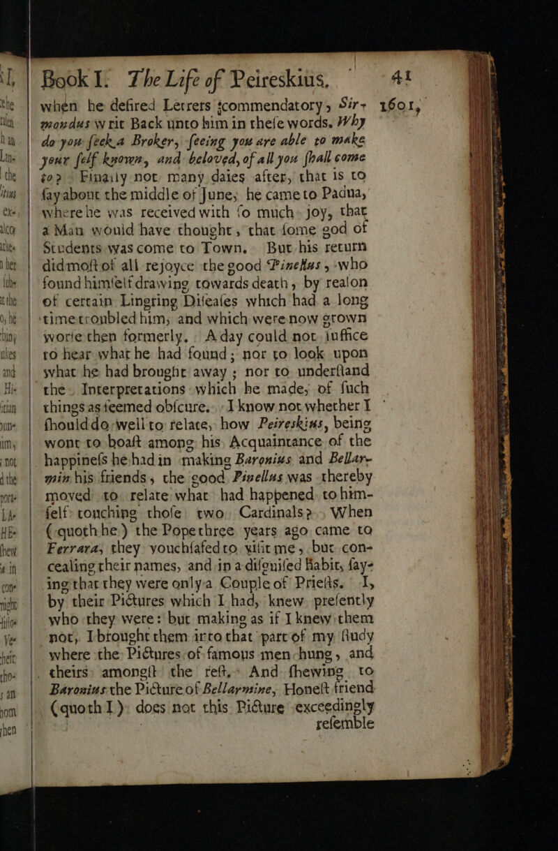 when he defired Lerrers ; moudus writ Back unto him in thefe words. Why do you feck.a Broker, -feeing you are able to make (0? Finaily not many daies after, that 15 to fayabout the middle of June; he cameto Padua, wherehe was received with fo much- joy, that à Man wouid have thought, that (ome god of Students wascome to Town, But his return didmoft of all rejoyce the good Vizellus , who found himieif drawing towards death, by realon of certain. Lingring Difeafes which had a long worle chen formerly, / A day could not. iuffice to hear what he had found ; nor to look upon what he had brought away ; nor to underfland the Interpretations which be made, of fuch things as feemed ob{cure.. I know not whether I fhouidde well to relate, how Peireskius, being wont to boaft among: his Acquaintance of the happinefs he hadin making Baronixs and Bellar- min his friends, the cood Pisellas was thereby moved: to relate what) had happened. to him- felf- conching thofe’ two. Cardinals? When (.quoth he) the Popechree years ago came to Ferrara, they youchfafedro vitit me, but. con- cealing their names, and ip a difeuifed Habit, fay- ing tharthey were only-a Couple of Priefts. 1, by their Pictures which I had, knew. prefently who they were: bur making as if I knew them not, Ibrought chem irto that parc of my fudy where the: Pictures. of famous men-hung, and Baronius the Picture of Bellarmine, Honeft friend (quoth I): does not this Pi&amp;ure exceedingly ROMS refemble