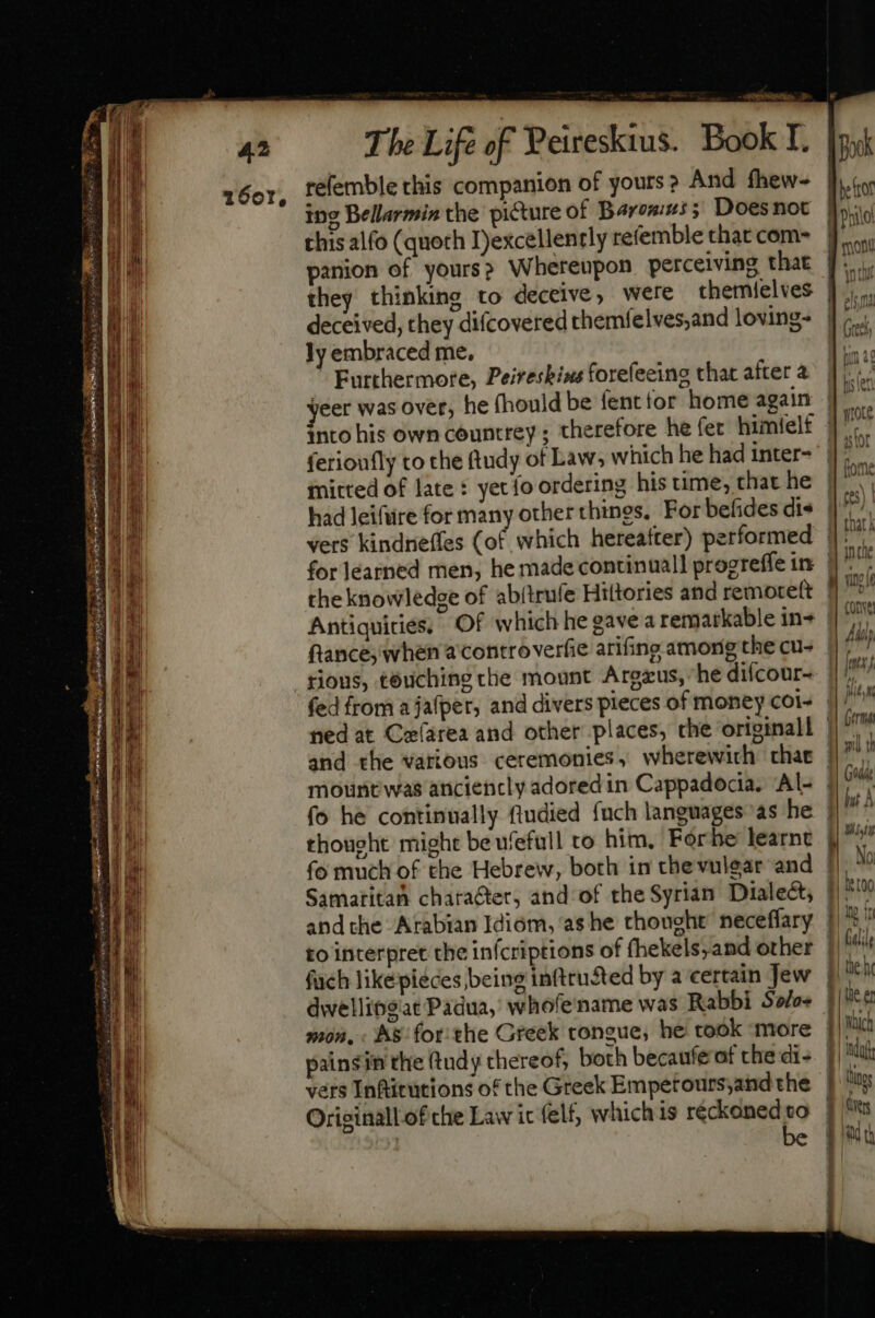 166r, The Life of Peireskius. Book I. refemble this companion of yours? And fhew- ing Bellarmin the picture of Barons; Doesnot this alfo (quoth I)excellently refemble that com- panion of yours? Whereupon perceiving that deceived, they diícovered themfelves,and loving- ly embraced me, Furthermore, Peireskins forefeeing that after 2 yeer was over, he fhould be fent tor home again ferioufly to the ftudy of Law, which he had inter- mitted of late : yet fo ordering his time, that he had leifüre for many other things, For befides dis the knowledge of abjtrufe Hiltories and remoteft Antiquicies. Of which hegavea remarkable in- ftance, when a controverfie arifing among the cu- rious, touching che mount Argzus, “he difcour- fo he continually ftudied fuch languages as he Samaritan character, and of the Syrian Dialect, andthe Arabian Idiom, as he thought’ neceflary fach likepieces being inftrusted by a certain Jew dwellipgiat Padua, whofename was Rabbi Solo mon, . As for. the Greek tongue; he took more painsin the (tudy thereof, both becaufe of the di- vers Inftitutions of the Greek Empetours;and the Originallof che Law ic felf, whichis réckoned to be M | Book .W E he trot I leto | Ino ft E. dile - heh E || | | tae er Tn j| Mat V. Lio eu | «i 5 f