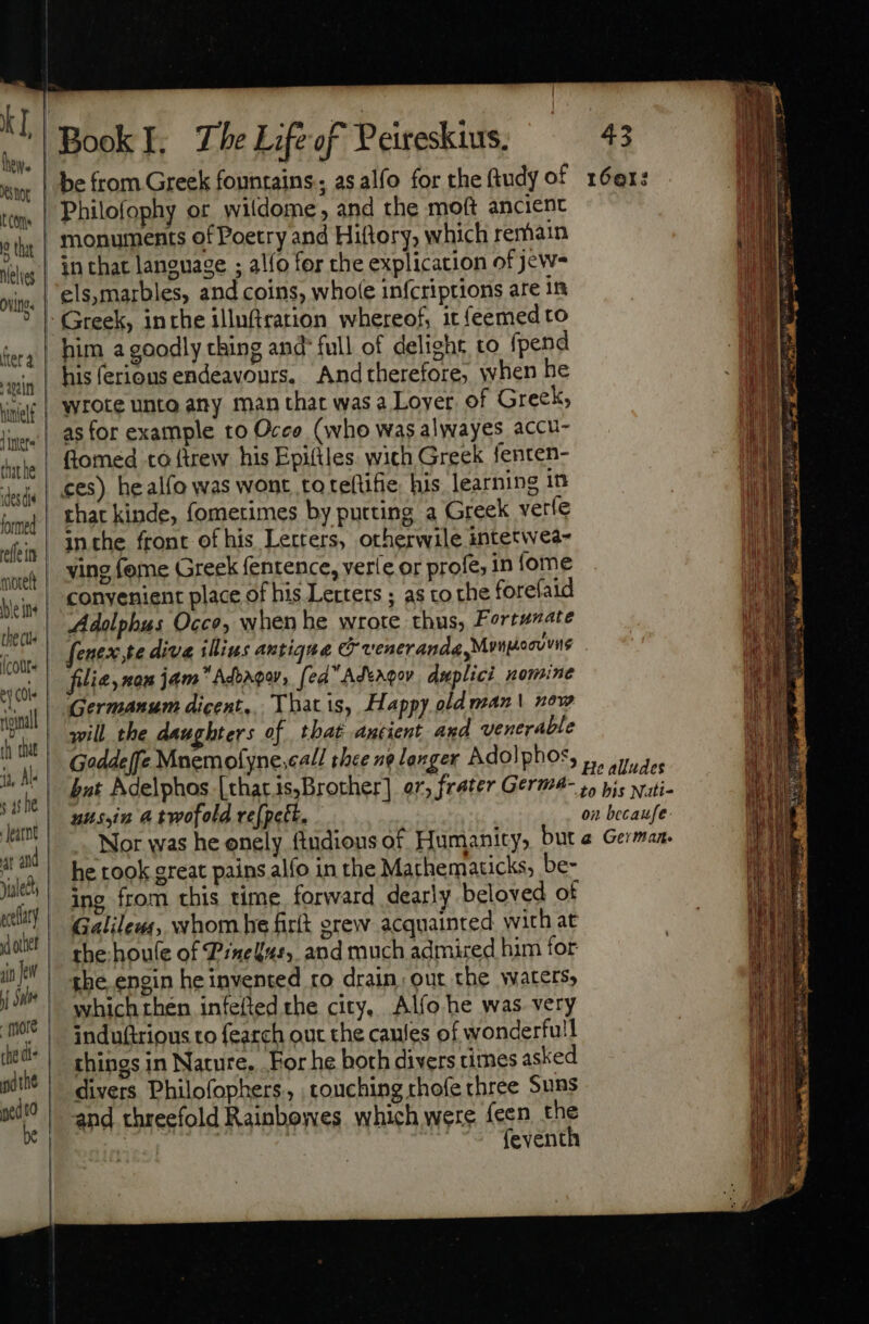 be from Greek fountains, as alfo for the fiudy of 16er: kT, thew. NOG | bre! tm. | Philofophy or wildome, and the moft ancient 9 the | monuments of Poetry and Hiftory, which remain | Wig | in that language ; alfo for the explication of jew- i ovine | els,marbles, and coins, whole infcriptions are in | | Greek, inthe illuftration whereof, it feemed to | ‘ery | him a goodly ching and full of delight, to fpend | ain his ferious endeavours. Andtherefore; when he iy Wir| Wrote unto any man that was a Lover. of Greek, lore! |. 85 for example to Occo (who was alwayes accu- shat he fiomed to ftrew his Epifiles. wich Greek fenten- ides dis ces) he alfo was wont to teflifie his learning in ime Phat kinde, fometimes by putting a Greek veríe dii | Inthe front of his Letters, otherwile intetwea- wwe | S298 Íome Greek fentence, veríe or profe, in (ome eine conyenient place of his Letters ; as tO the forefaid the cll Adolphus Occo, when he wrote thus, Fortunate (cours fenex,te diva illius antique C veneranda Mrngocvvite ey Cle fi lie, nan jam Adoagay » ff ed AdtAgov duplici nomine ial | efr eam dicent, Thatis, Happy old man | now h dat | will the daughters of that antient and venerable i, AL Goddeffe Mnemofyne.ca// thee ne longer Adolphos, sue | bat Adelphos [thacis,Brother] er; frater Germa- leget Jani tiiv 4 twofold ve[pett. pitis AE] Nor was he onely fiudious of Humanity, buta German. yale he took great pains alfo in the Mathematicks, be- í ing from this time forward dearly beloved of ect ary | G lil : 1 J d xui | RISE: whom he firt erew acquainted with at in | the:houle of Pinekus, and much admired him for jd | she.engin he invented ro drain, out the waters, it which then infefted the city, Alfo he was very icd induftrious to fearch out the caules of wonderfull ie things in Nature, For he both divers cimes asked ng the di p . e . divers Philofophers., touching thoíe three Suns sio | and threefold Rainbowes which were feen the | | feventh