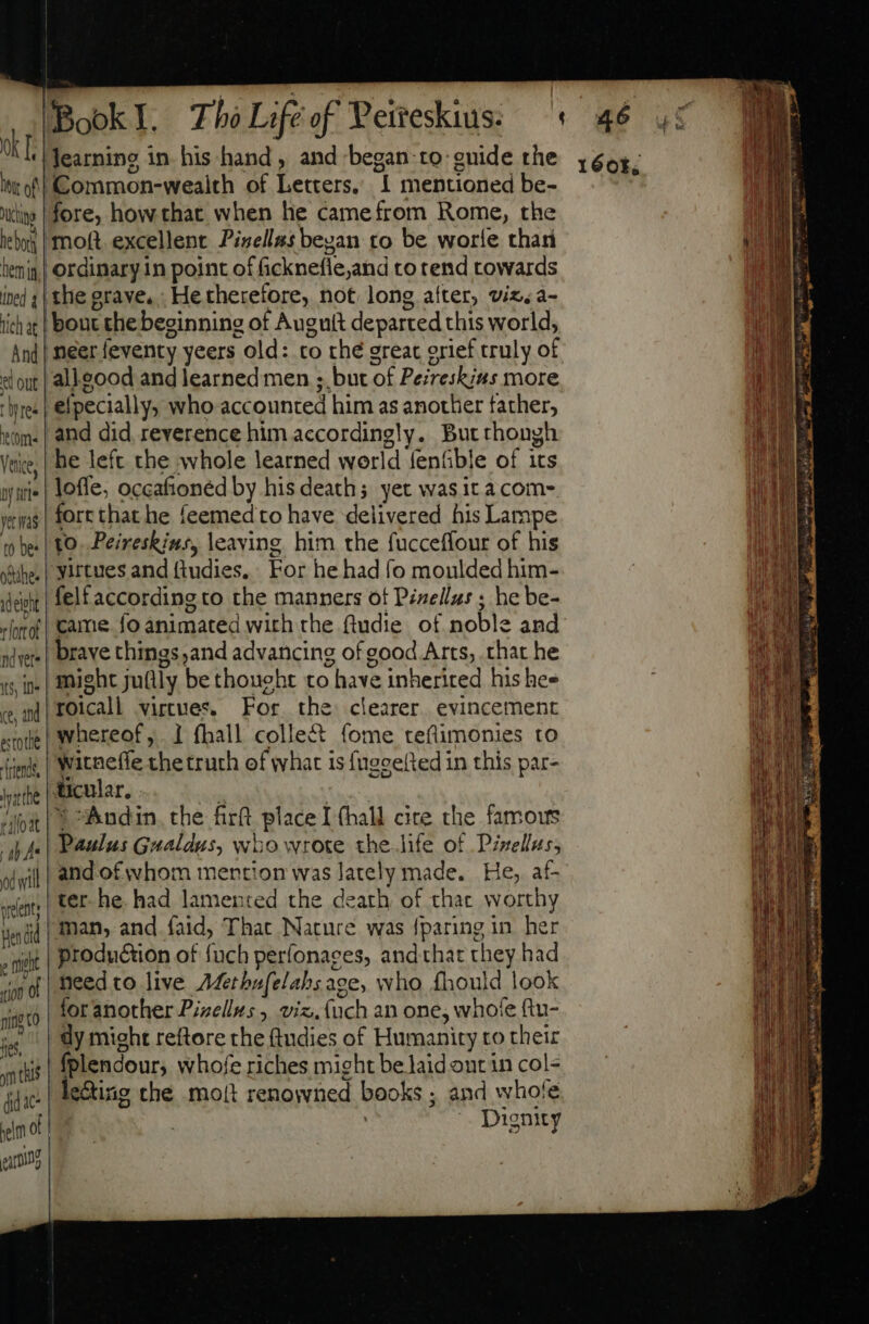 XT htt of ichigo he bork hemi, ined lich at And wt out Wy tes tom Venice, ay itle yer nas to bes oie: adelght r ort of nd vers t5, In (e, and estote rends vite rilloat | ab Lu od will pele Hen did p mich 100 0 fing to 165, ym thls ddac- Lm | T. BookI. Tho Life of Peifeskius: : ‘Common-wealth of Letters, 1 mentioned be- fore, how that when he camefrom Rome, the ‘moft excellent Pivell#s began to be worle than ordinary in point of ficknefie,and to tend towards the grave. He therefore, not long after, viz, a- bout the beginning of Augutt departed this world, neerfeventy yeers old: to thé great orief truly of alleood and learned men ; but of Pezreskias more .elpecially; who accounted him as another father, and did reverence him accordingly. Butthongh he left the whole learned world fenfible of its loffe, occaftoned by his death; yet wasit a com- fort that he feemed to have delivered his Lampe to. Peireskins, leaving. him the fucceffour of his yirtues and (tudies, For he had fo moulded him- felt according to the manners ot Pinellas ; he be- came. fo animated with the ftudie of noble and brave things;and advancing of good Arts, that he might ju(ily be thought to have inherited his hee roicall virtues. For the clearer evincement whereof, 1 fhall colle&amp; (ome teflimonies to witneffe thetrurh of what is fugeefted in this par- ticular. Él | © Áudin the fitt place I (hall cite the famous | Paulus Gualdus, wuo wrote the.life of Pzzellus, and of whom mention was lately made. He, af- ter. he. had lamented the death of thac worthy man, and faid, That Nature was {paring in her production of fuch perfonaces, andthat they had ‘heed to live Afethufelahs ace, who fhould look | foranother Pizellus, viz. {uch an one, whofe ftu- dy might reftore the (tudies of Humanity to their fplendour, whofe riches might be laid ont in col- | le&amp;ing the mojt renowned books ; and whofe |; Dignity