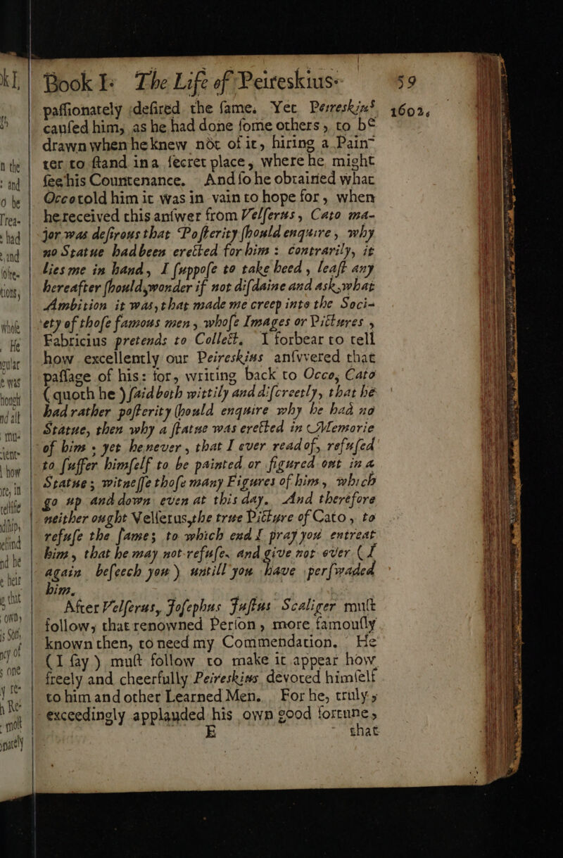 : and 0 be rea. : fad ud loire LO Whole He eulat e Was nonet nd all mu vent: fe, it relthe i (i Dy eliind &gt; halt c chat “ond ) | § Sol ——— —- paffionately ;defired. the fame, Yet Pesreskin’ caufed him, as he had done fome others, to b€ drawn whenheknew not of ic, hiring a Pain ter to ftand ina fecret place, where he, might feehis Countenance. | Andío he obzairied whac Qccotold him it was in vain to hope for, when he received chis anfwer from Ve/ferss , Cato ma- jor was defirous that. Pofterity [bond enquire, why no Statue badbeen eretied for him: contrarily, it lies me in hand, I (uppofe to take heed, leaft any hereafter (houldswonder if not difdaine and ask, what Ambition it was,thag made me creep into the Soci- Fabricius pretends to Colles. 1 forbear to tell how excellently our Peireskias anívvered that paflace of his: for, writing back to Occe, Cato ( quoth he ) {aidboth wittily and difcreetly, that he bad rather pofterity (pould enquire why be had xo Statue, then why a ftatne was eretted in Memorie to fuffer himfelf to be painted or figured ont ina Statue; witnelfe thofe many Figures of him, which go p and down even at this day. And therefore neither ought Vellerus,the true Pitkgre of Cato , to refufe the [ames to which exd I pray you entreat him, that he may not-refufe. and give not ever Cf 1m, After Velferus, Jofephus Fufius Scaliger mutt follow; that renowned Perfon, more famou(ly known then, to need my Commendation, He (I fay ) muft follow to make it appear how, freely and cheerfully Peiveskins devoted him(elf to him and other Learned Men... For he, truly ; that