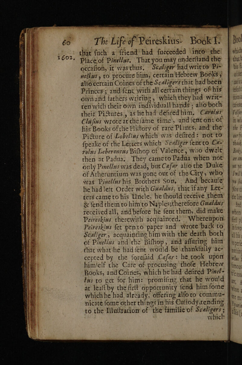 thar {uch a ffiend had fucceeded into’ the Place of Pixellus. That you may underftand the occaftoh, it wasthus. Scaliger had writto Pi- nellus , to. procure him, certain Hebrew Books; alloeertain Coines of the Scaligers that had been Princes; and {Ent with all certain things of his ównafd tathers wriring , which they had writ- ten with their own individuall hands ; alto both their Pi&amp;ures, as he had defired him. “Carolus Cláfius wroteatthefame time’, and fenton: of his Books of che Hittory of rare Plants, and the Pi&amp;ure of Lobelias which was defired: not to fpeake of the Letters which Sealiger fentto Ca- vols Leberonens Bifhop of Valence, wno dwelc then at Padua. They cameto Padua when not only Pmellus was dead, but Caefar alto the Duke of Atheruntium was gone out of tbe City, who was Pinel/us his Brothers Son, . And becauíe he had lett Order with Gzaldus, that ifany Let- ter$ came to his Uncle, he fhould receive them &amp; fend them to him to Naples;therefore Gualdus receivedall, and before he fent them, did make Peireshius therewith acquainted. Whereupon Peireskins fet pento paper and wrote back to, Scal;ger., acquainting him with the death both of Pinellas and che Bifhop, and affurimg him that what he had (ene would. be thankfully ac- cepted by the forelaid afar: he cook upon Books, and Coiries, which he had defired Pinel- lus to get for him: promifing that he would at lealtby the firft opportunity fend him fome | nicate fome other things in his Cutlody,tending | to the Illuttratiom of the familie of Sealigers ; | whick |