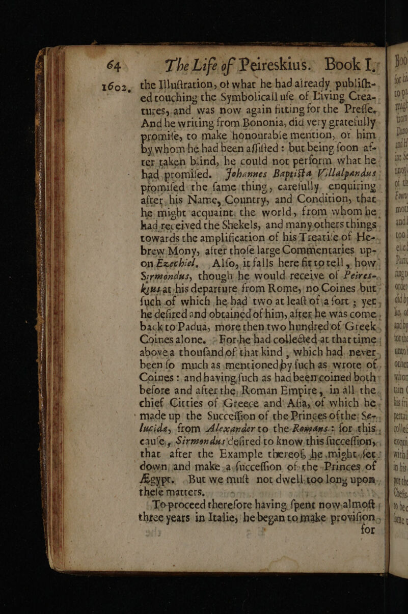 stu rere TR The Life of Peireskius. Book I; the Iiluftration, ot what he had aiready publifh- ed touching the Symbolicail ufe of Living Crea- . tures,.and was now again fitting tor the Prefle, And he writing from Bononia, did very gratetully promite, co make honourable mention, ot him by whom hé had been affitted: buc being foon at- ter taken biind, he could not perform. what he. had.promiled. Johannes Baptista Villalpandus promued the fame thing, carefully, enquiring after, his Name,.Country, and Condition, that he might acquaint; the world, from whom he; had received the Shekels, and many others things towards the amplification of his Treatie of He- brew Mony, after thofe large Commentaries up- on.Ezechiel, Alfo, it falls here fietotell , how. Sirmondus, though he would. receive of Peires-. kiusat:his departure from Rome; no Coines but fuch.of which he had two at leaítot:a fort ; yer, he defired and obtained of him, after he was come. backto Padua, more then two hundred of Greek Coineés alone. » Forhe had collected at that time : | abovea thoufand of thar kind , which had. never. been fo much as .mentionediby fuch as. wrote of.. | Coines : and having fuch as had beemcoined both made up the Succeffion of the Princes ofthe: Se-., lucide, from Alesander to. the-Ressans.z for. chis. | caute, Sirmondus ce(ired to know this fucceffion; that after the Example thereof, he mieht.fet.: | down; and make .a.fucceffion of-rhe Princes of foypt. But wemuft not dwellitoo lonz upon thele matters. | AN To proceed therefore having fpent now.almoRf . | three years in Italie; he began to make pro on  Or |