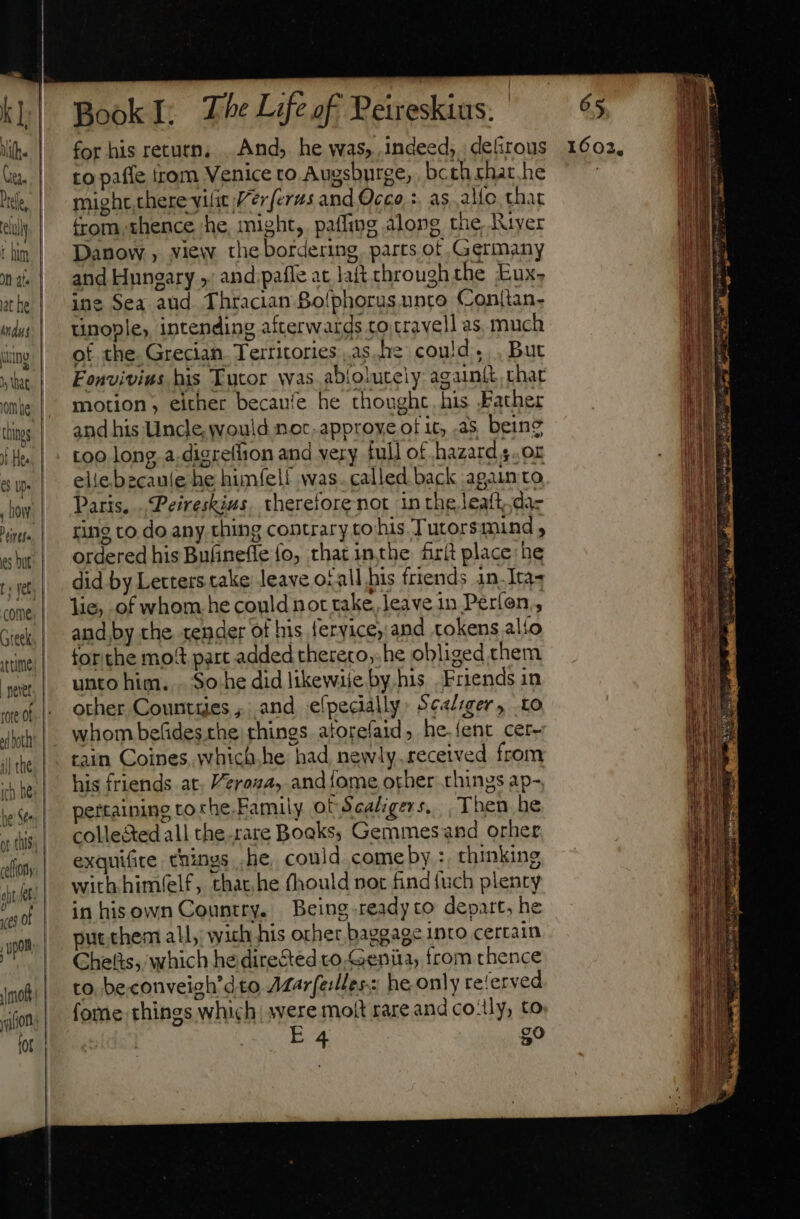 Dre. t him at he indus Wat things it Hes 65 Up- , how tires pet tore ot il the rch be (65 ol Book I; The Life of Peireskius. for his return. . And, he was, indeed, deftrous to pafle from Venice to Augsburge, . bcth chat. he might there ytíit //er ferus and Occo, :. as alio that from thence he, might, pafling along the, Ruyer Danow , view the bordering. parts of Germany and Hungary » and paffe at laft chroughthe Eux- ine Sea aud Thracian Bolphorus unto Conttan- tinople, intending afterwards cotrayell as much of the. Grecian. Territories as he could... But Fonvivius his Tutor was abioiutely again&amp;t that motion, either becaufe he thought. his Father and his Uncle, would noc.approveot it, as, being too long. a.digreffion and very full of hazard s. or elie becaule he himfelf was. called back again to Paris. .Peireskius. therefore not in the leaft;.da- ring co do any thing contrary to his Tutors mind ; ordered his Bufinefle fo, that inthe frit place: he did by Letters take leave ofall bis friends 1n.-Ita4 lie, of whom he could not take, leave in Perfon : and by the tender of his fervice, and tokens alfo for the mot part added thereco,.he obliged them unto him... So. he did likewiie by, his Friends in other Countges ,; and eípedally: Sealiger, to whom befides the. things. atorefaid ; he.íent cer- tain Coines, which.he had newly.received from his friends at. Veroza, andiome other things ap-, ertainine to che. Family ot Scaligers,. , Then he collected all the.rare Books, Gemmes and orher exquifite. things .he, could comeby :, thinking withhimlelf, that,he fhould nor find{uch plenty in hisown Country. Being ready to depart, he put them all, wich his other baggage into certain Chefts, which he directed to Genita, from thence to. be.conveigh’dto ALarfelles: he only re'erved fome things which were molt rare and co-lly, to