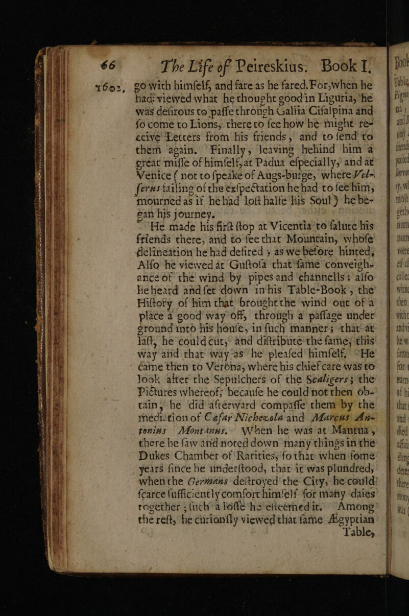 1602, geriet. 2» co with himfelf, and fare as he fared. For,when he had: viewed what he thought good in Liguria, ‘he was defirous to paffe through Galiia Cifalpina and fo come to Lions, there to fee how he might re- ceive Letters from his friends, and to fend to them ‘again. Finally, leaving hehind him à gréac miffe of himfelf,ac Padua efpecially, and at [erus failing of che exfpe&amp;tation he had to fee him, ‘mourned as if hehad loft halfe his Soul) hebe- gan his journey. ' He made his fir(t (top at Vicentia to falure his friends there, and to fee chat Mountain, whofe delineation he had detired ; as we before hinred, Alfo he viewed ac Guftola that fame conveigh- ance of the wind by pipesand ‘channells: alfo heheard andfer down inhis Table-Book , the Hiltory of him that broughtthe wind ont of a place a good way off, through a paflage under sronnd into his house, in fuch manner; thac-àt way abd chat way-as he pleafed himfelf, ^He look after the Sepulchers of the Scaligers; the Pictures whereof; becaufe he could not then ob- cain, he did afterward compaffe chem by the medi:tion of Cafar Nichezola and Marcus An- tenins — Mont4nus,.-.. NA hen he was ac Mantua, there he faw and noted down many things in the Dukes Chamber of Rarities, fo thar when fome years fince he under{tood, that it was plundred, fcarce (ufficiently comfort him/elf for many daies together ; {uch a loffe hs efteémed it. the reft, he curionfly viewed that fame Agyptian Table, seuss