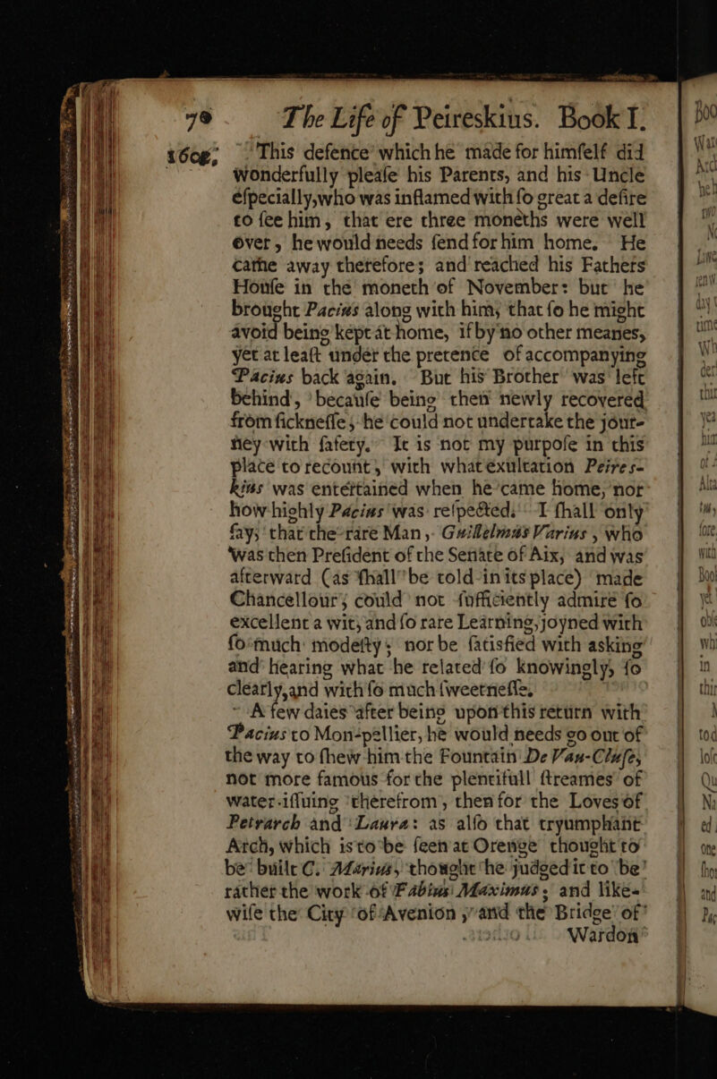 wonderfully pleafe his Parents, and his: Uncle efpecially,who was inflamed with fo great a defire to fee him, that ere three moneths were well ©ver, he would needs fendforhim home. He cathe away thetefore; and reached his Fathers Honfe in che moneth of November: but he brought Paces along with him, that fo he might avoid beine’ kept at home, ifby'no other meanes, yet at leaft under the pretence of accompanying Pacius back again. But his Brother was left behind, 'becaufe being then’ newly recovered from fickneffe -he could not undertake the jóut- hey with fafety.” Ic is not my purpofe in chis place toreconht, wich whatéxultation Peires- kis was entértained when he’came home, nor how highly Pacias was reípe&amp;ted; -. T fhall only fay; that che’rare Man. Gsillelmas Varius , who ‘was then Prefident of the Seriace of Aix, and was afterward (as fhall^be told-in its place) made Chancellour; could not fofficiently admire fo excellent a wit; ando rare Learning, joyned with fo'much: modetty ; nor be fatisfied with asking and’ hearing what he related fo knowingly, fo clearly,and with fo much {weetnefle, pend A few dates after beino upon this retürn with Paciusto Mon-pellier, he would needs eo out of the way to (hew him the Fountain De Vau-Clufe, not more famous for the plentifull {treames’ of water-iffuing ‘therefrom’, then for the Loves of Petrarch and ‘Laura: as alfo that tryumphant Arch, which isto be feen at Orenge thought to be: built C. 2Marigs, thought he judgedit to ‘be’ rather the work -6f Fabius: Maximus; and like- wife the: City ‘of Avenion and the Bridge’ of 3198 Wardon mr