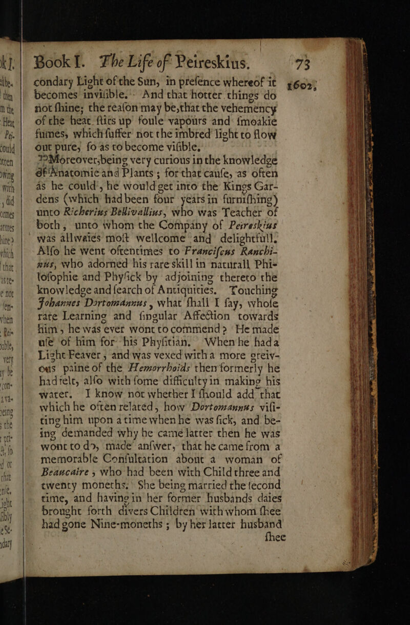 ‘ibe. they M the Pj. | i ten NY With ; dd ories ates hie thich that Stee e not let» nen Dui. ble, Yet y be ''Of]* (Ui | Book L Fhe Life of Peireskius. condary Light of the Sun, in prefence whereof it becomes invilible.’- And that hotter things do not fhine; the reafon may be;that the vehemency of the heat ftirs up foule vapours and: fmoakie fumes, which fuffer not the imbred light to low out pure, fo'as to become vifible. J2:Moreoversbeing very curious in the knowledge 6f'Anatomie and Plants ; for that caufe, as often as he could’, he would get into the Kings Gar- dens (which had been four years in furnifhing) unto Richerizs Bellivallius, who was Teacher of both, unto whom the Company of Peireskins was allwaiés moft wellcome and delightful. Alfo he went oftentimes to Francifeus Ranchi- gus, who adorned his rare skill in naturall Phi- lofophie and Phyfick by adjoining thereto the knowledge andíearch of Antiquities. Touching Johannes Dartomaanus , what fhall I fay, whole rate Learning and fingular Affection towards him ; he was ever wont to commend &gt; He made ule of him for his Phyfitian. When he hada Light Feaver , and was vexed witha more ereiv- ous paine of the Hemorrhoids themformerly he hadtele, alfo with fome difficultyin making his water. I know not whether I fhould add that which he often relaréd, how Dortomannus vili- ting him upon atime when he was fick, and. be- ino demanded why he came latter then he was wontto do, made anfwer, that he came from a memorable Confultation about a woman of Beaucaire ; who had been with Child three and twenty moneths. She being married the fecond time, and havingin her former husbands daies brought forth divers Children with whom (hee had gone Nine-moneths ; by her laccer husband