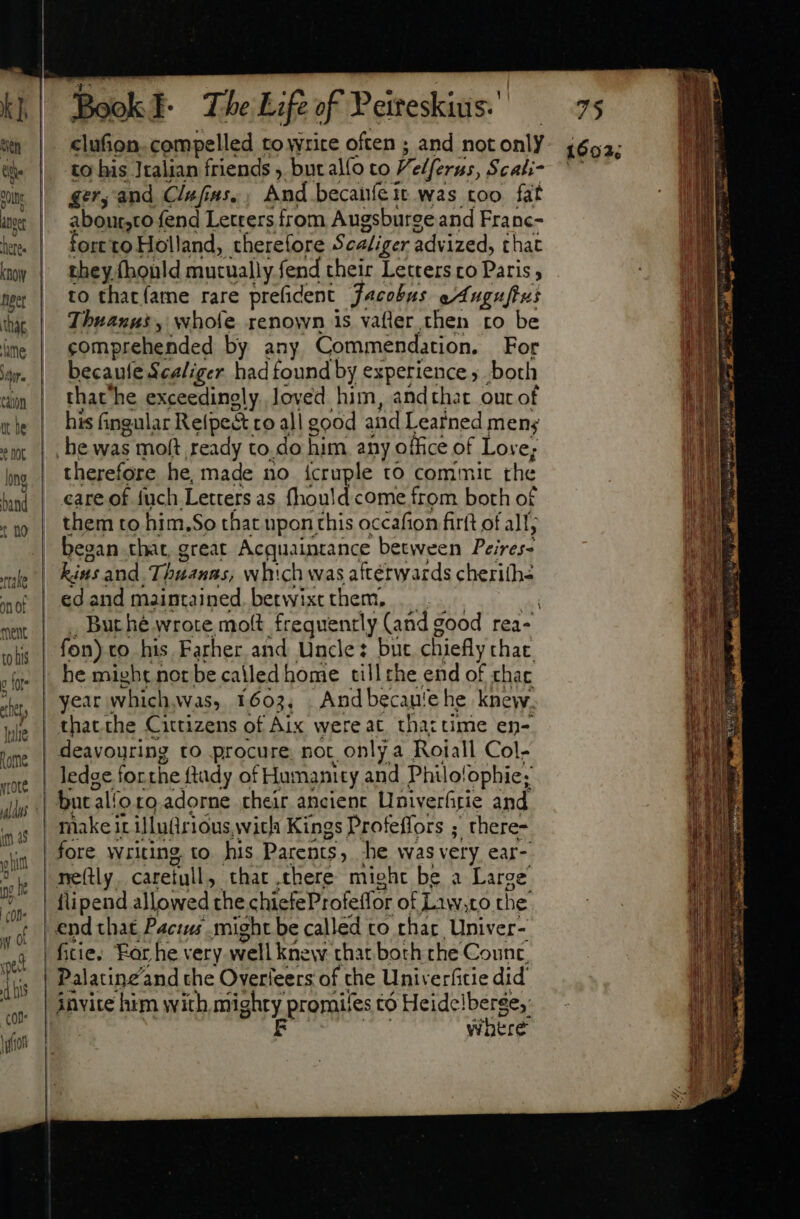 KT, Wn Qe Qui int dere. Know per that lame Mr. Cin at he ? NOL long band t f tile on of ment to his c Wr. thet, Tulle tome yrOte m as $ him pc he  d hs con. ion Book I- The Life of Peiteskius: to his Italian friends , but al(o to F. elferus, Scati- gery and Clufias,, And becaníeit was too fat aboutsto- fend Letrers from Augsburee and Franc- fort to Holland, therefore Scaliger advized, chat they (bonld mutually fend their Letters co Paris to that íame rare prefident Jacobus eAugupus Thuanus, whofe renown is vafler then ro be comprehended by any Commendation. For becaufe Scaliger had found by experience both that he exceedingly loved him, andthat out of his fingular Relpe&amp; to all good and Leained men; he was $ mon ready to. do him any office of Love; therefore he, made no icruple to commit the care of fuch Letters as fhould come from both o£ them to him.So that upon this occafion firft of all; began that, great Acquaintance between Peiresd kin: and Thuann;, which was aftérwards cherifhé ed and maintained. betwixt them, But hé wrote molt frequently (ande good rea- fon) co his Farher and Uncle: but chiefly that. he might not be called home tillthe end of chac And becan'e he knew. thatthe Cittizens of Aix were at that time en- g to his Parents , he was very ear- Where