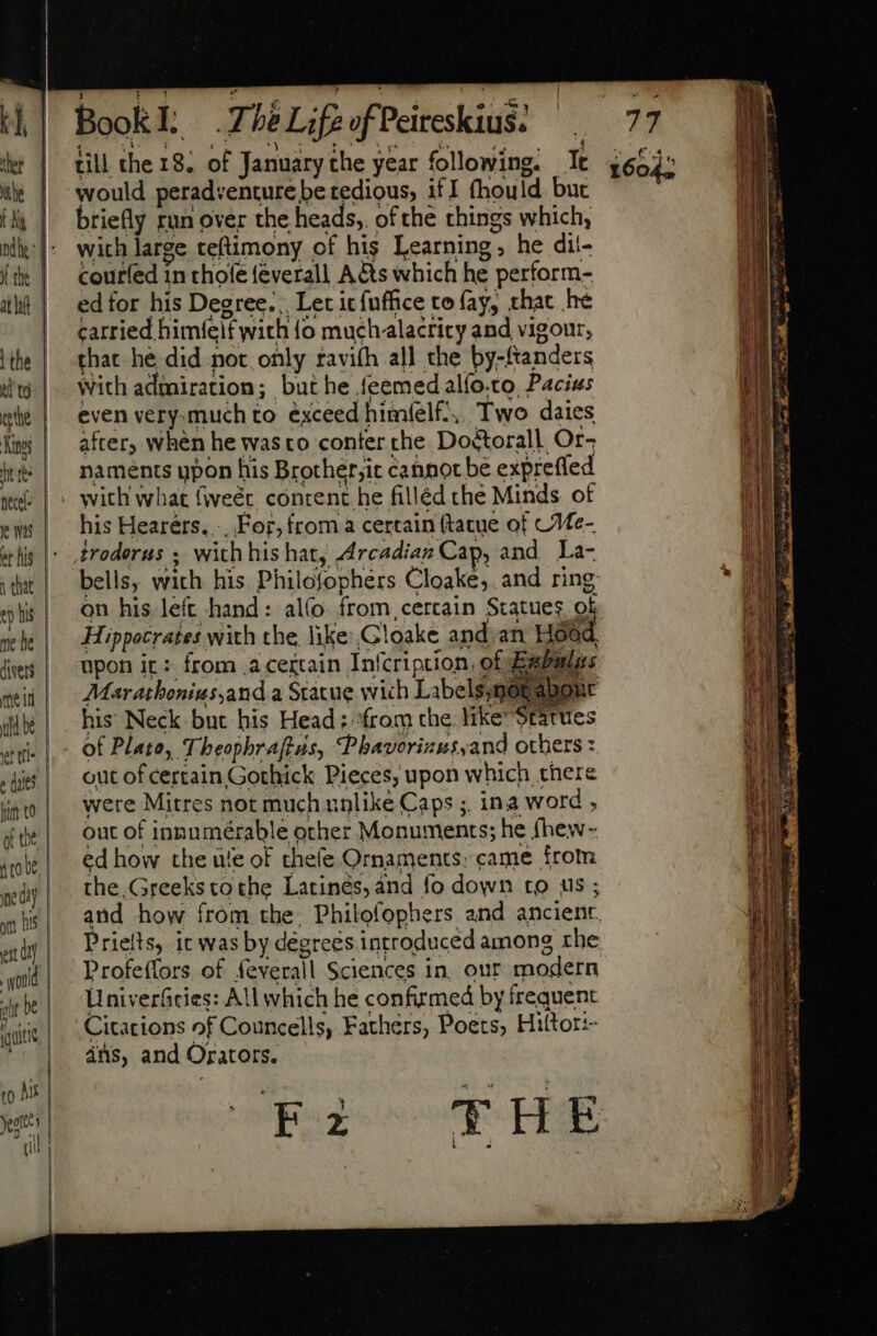 xe would perad:enture be tedious, i£ I fhould but briefly run over the heads, of the things which, with large teftimony of his Learning; he dil- courfed in thole feverall A&amp;s which he perform- ed for his Degree... Let itfuffice to fay, that he carried himíelf with {o muchalacrity and vigour, that hé did not only ravi(h all the by-ftanders with admiration; but he feemed alfo.to Pacius even very.much to exceed himfíelf-, Two dates after, when he wasto conter che Do&amp;torall Or- naments ypon his Brother;ic cannot be exprefled with what fweér content he filléd che Minds. of his Hearers.... For, from a certain ftatue of CMe- bells, with his Philosophers Cloake,. and ring on his left hand: al(o- from, certain Statues. Qu Hippocrates with che like: Gloake and an Hood upon it : from a ceitain Infcription, of Bavalas AMaratbonius,and a Statue wich Labels,notabont his Neck but his Head; from the. like Statues out of certain Gothick Pieces, upon which there were Mitres not much unlike Caps ;. ina word , out of innumérable other Monuments; he fhew- ed how the ule of thefe Ornaments: came from the,Greeks tothe Larinés, and fo down to us ; and how from the, Philofophers and ancient. Prielts, ic was by degrees introduced among rhe Profeífors of feverall Sciences in. our modern Univerficies: All which he confirmed by frequent Citations of Councells, Fathers, Poets, Hittor:- ais, and Orators. CEZ THE